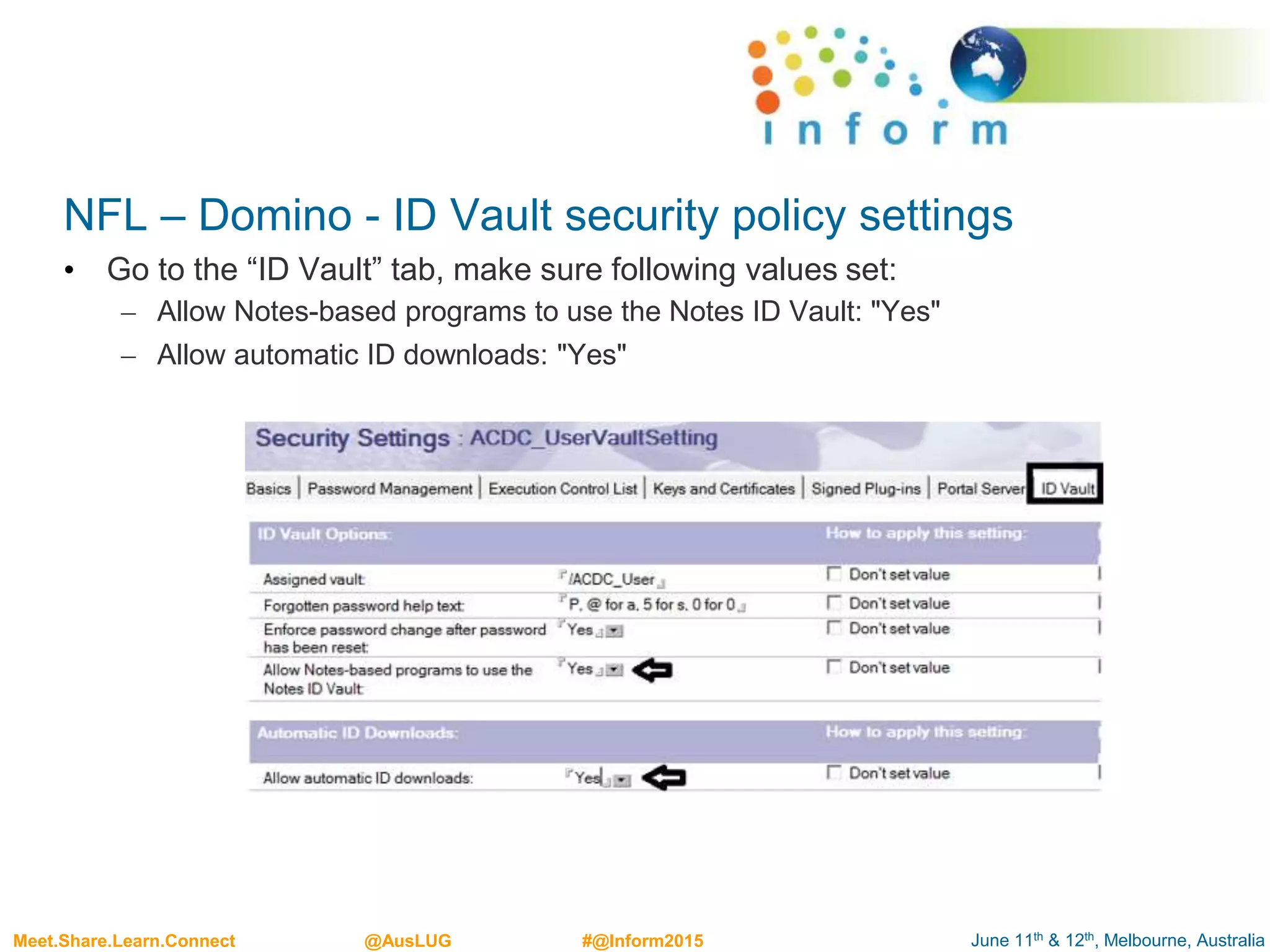 June 11th & 12th, Melbourne, AustraliaMeet.Share.Learn.Connect @AusLUG #@Inform2015
NFL – Domino - ID Vault security policy settings
• Go to the “ID Vault” tab, make sure following values set:
– Allow Notes-based programs to use the Notes ID Vault: "Yes"
– Allow automatic ID downloads: "Yes"
 