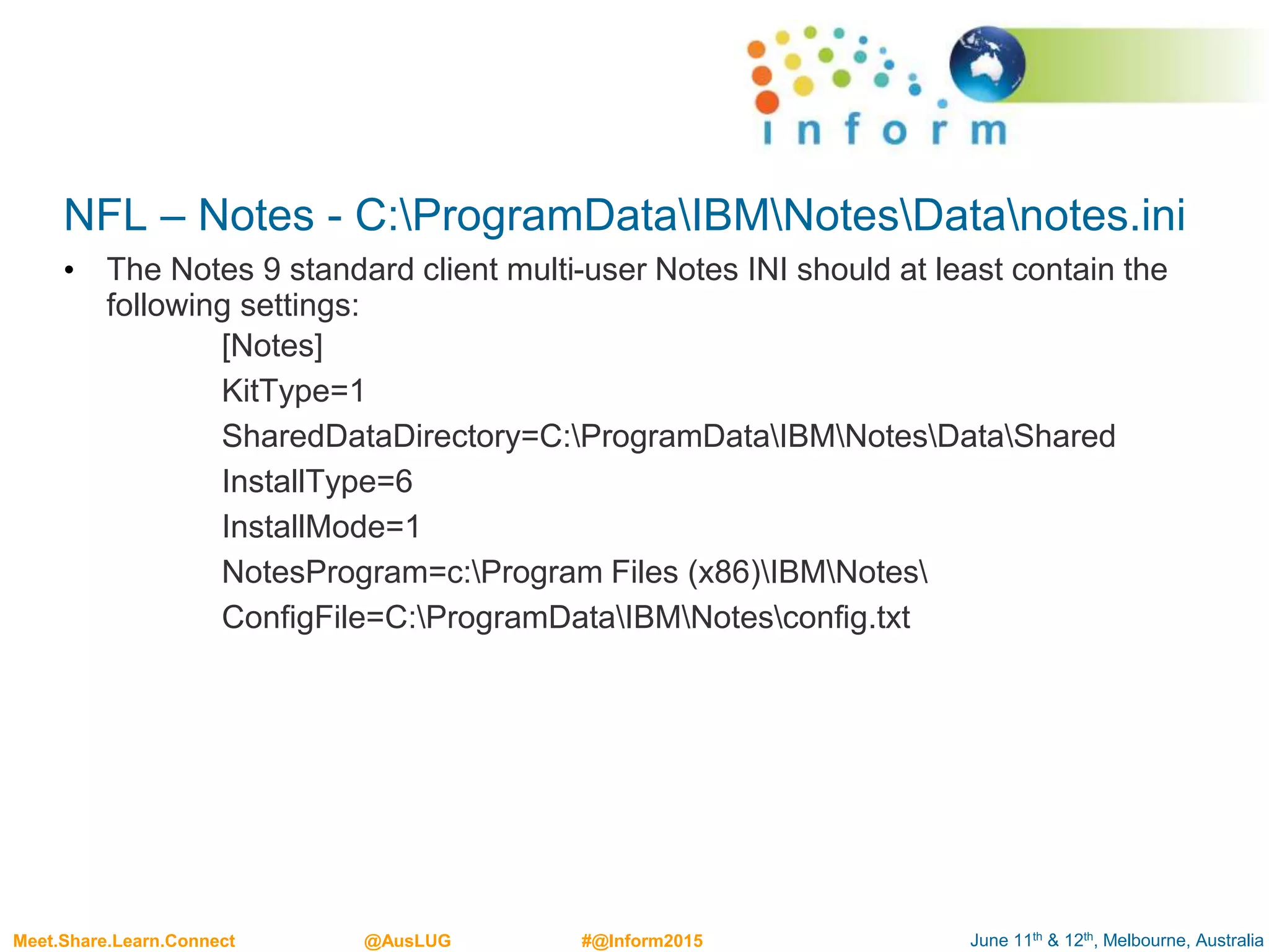 June 11th & 12th, Melbourne, AustraliaMeet.Share.Learn.Connect @AusLUG #@Inform2015
NFL – Notes - C:ProgramDataIBMNotesDatanotes.ini
• The Notes 9 standard client multi-user Notes INI should at least contain the
following settings:
[Notes]
KitType=1
SharedDataDirectory=C:ProgramDataIBMNotesDataShared
InstallType=6
InstallMode=1
NotesProgram=c:Program Files (x86)IBMNotes
ConfigFile=C:ProgramDataIBMNotesconfig.txt
 