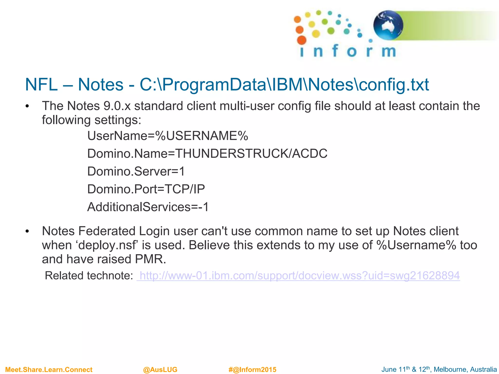 June 11th & 12th, Melbourne, AustraliaMeet.Share.Learn.Connect @AusLUG #@Inform2015
NFL – Notes - C:ProgramDataIBMNotesconfig.txt
• The Notes 9.0.x standard client multi-user config file should at least contain the
following settings:
UserName=%USERNAME%
Domino.Name=THUNDERSTRUCK/ACDC
Domino.Server=1
Domino.Port=TCP/IP
AdditionalServices=-1
• Notes Federated Login user can't use common name to set up Notes client
when ‘deploy.nsf’ is used. Believe this extends to my use of %Username% too
and have raised PMR.
Related technote: http://www-01.ibm.com/support/docview.wss?uid=swg21628894
 