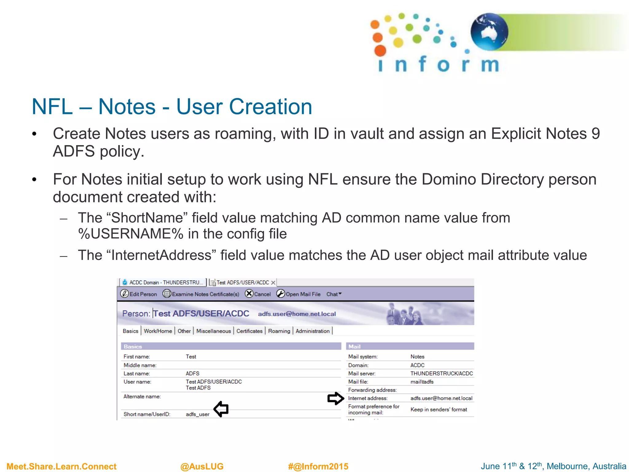 June 11th & 12th, Melbourne, AustraliaMeet.Share.Learn.Connect @AusLUG #@Inform2015
NFL – Notes - User Creation
• Create Notes users as roaming, with ID in vault and assign an Explicit Notes 9
ADFS policy.
• For Notes initial setup to work using NFL ensure the Domino Directory person
document created with:
– The “ShortName” field value matching AD common name value from
%USERNAME% in the config file
– The “InternetAddress” field value matches the AD user object mail attribute value
 