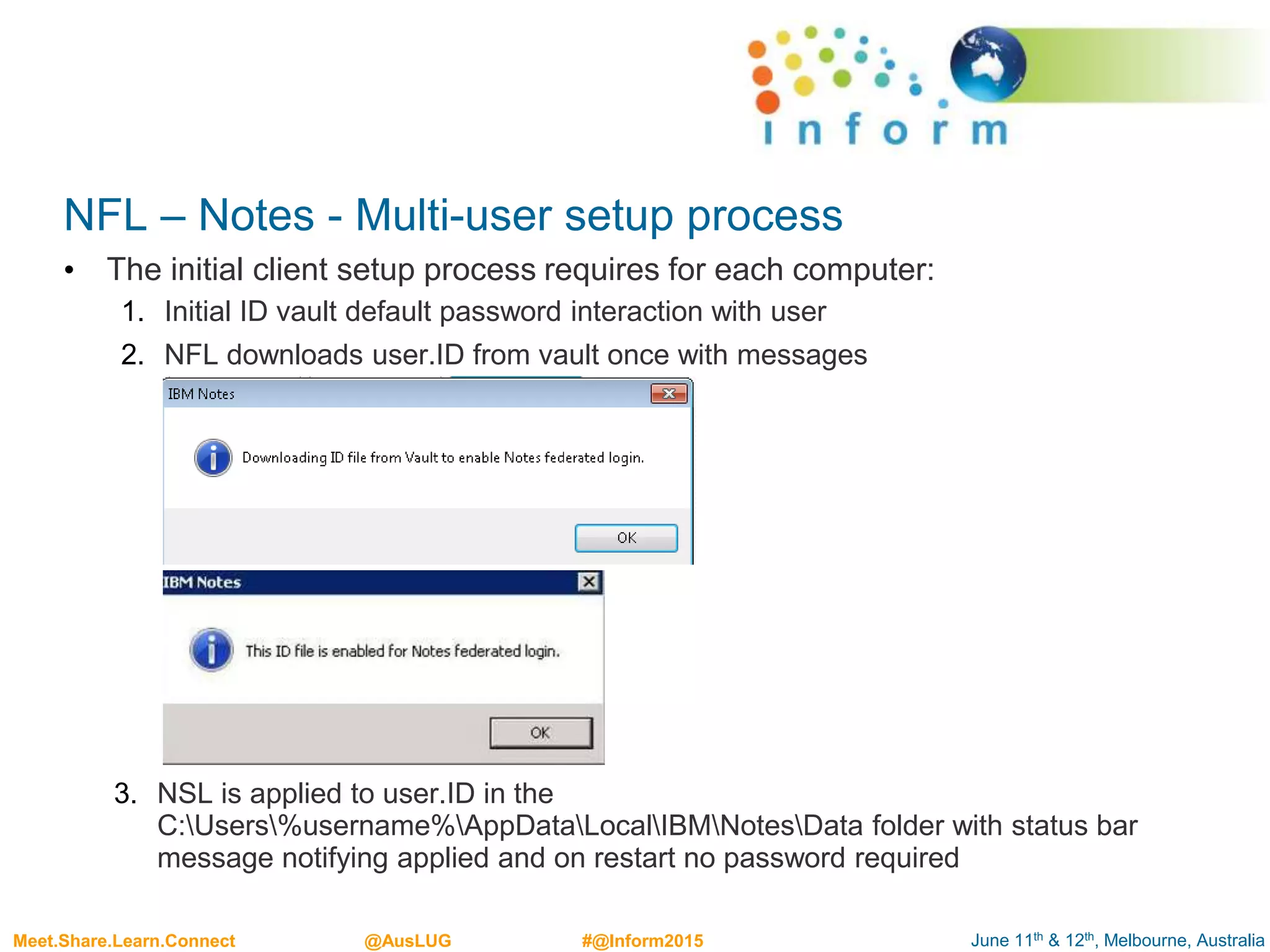 June 11th & 12th, Melbourne, AustraliaMeet.Share.Learn.Connect @AusLUG #@Inform2015
NFL – Notes - Multi-user setup process
• The initial client setup process requires for each computer:
1. Initial ID vault default password interaction with user
2. NFL downloads user.ID from vault once with messages
3. NSL is applied to user.ID in the
C:Users%username%AppDataLocalIBMNotesData folder with status bar
message notifying applied and on restart no password required
 