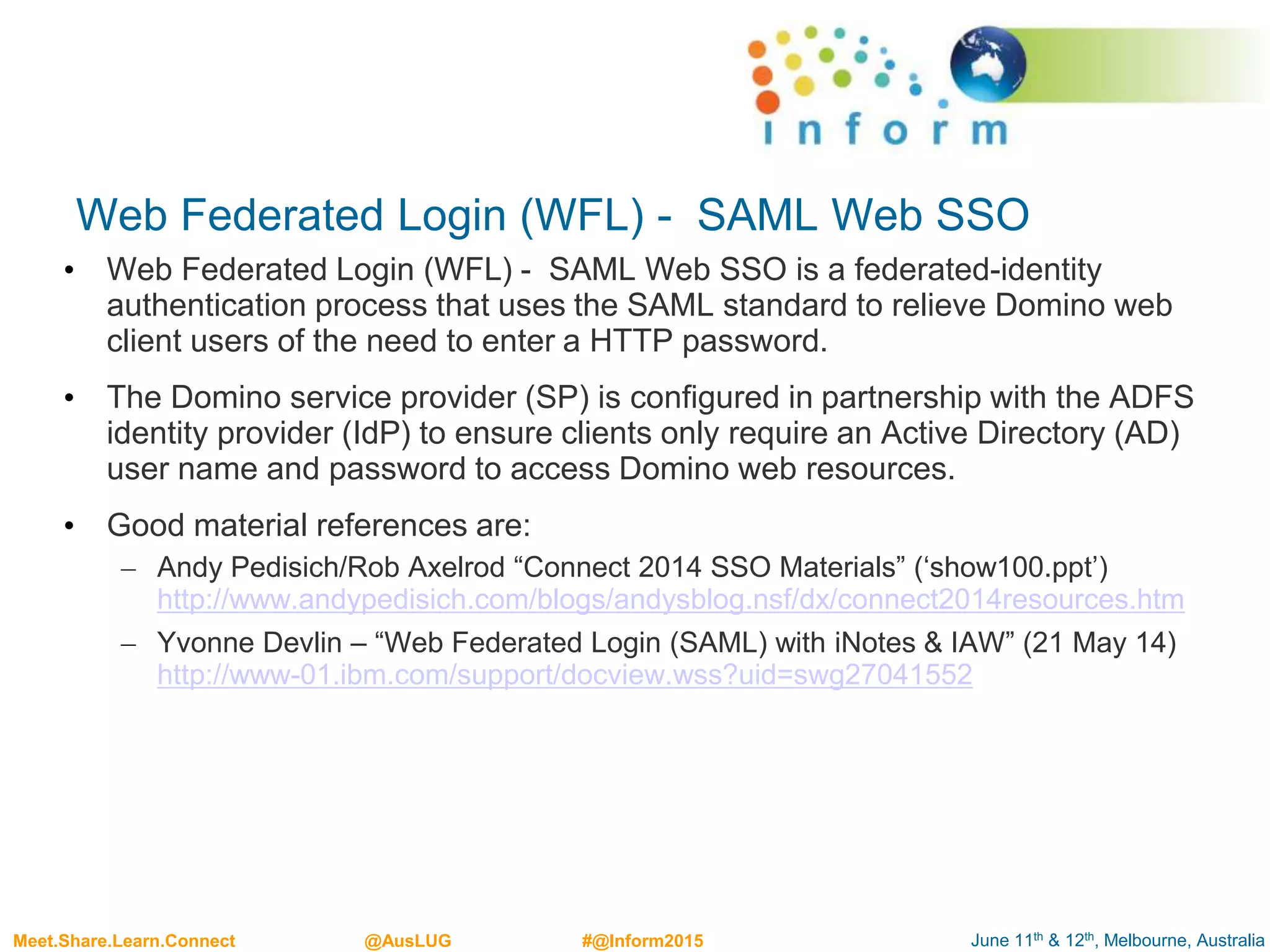 June 11th & 12th, Melbourne, AustraliaMeet.Share.Learn.Connect @AusLUG #@Inform2015
Web Federated Login (WFL) - SAML Web SSO
• Web Federated Login (WFL) - SAML Web SSO is a federated-identity
authentication process that uses the SAML standard to relieve Domino web
client users of the need to enter a HTTP password.
• The Domino service provider (SP) is configured in partnership with the ADFS
identity provider (IdP) to ensure clients only require an Active Directory (AD)
user name and password to access Domino web resources.
• Good material references are:
– Andy Pedisich/Rob Axelrod “Connect 2014 SSO Materials” (‘show100.ppt’)
http://www.andypedisich.com/blogs/andysblog.nsf/dx/connect2014resources.htm
– Yvonne Devlin – “Web Federated Login (SAML) with iNotes & IAW” (21 May 14)
http://www-01.ibm.com/support/docview.wss?uid=swg27041552
 
