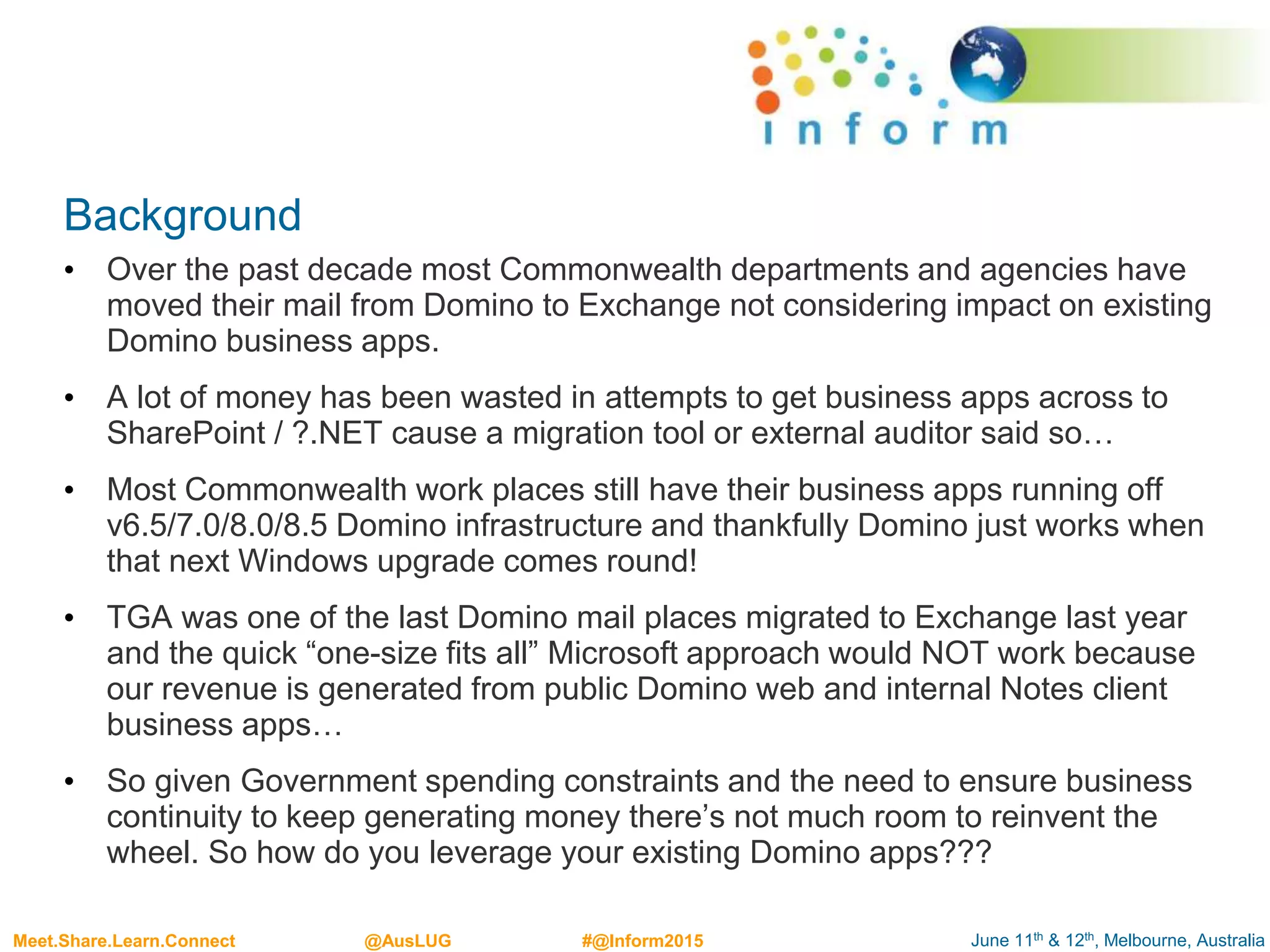 June 11th & 12th, Melbourne, AustraliaMeet.Share.Learn.Connect @AusLUG #@Inform2015
Background
• Over the past decade most Commonwealth departments and agencies have
moved their mail from Domino to Exchange not considering impact on existing
Domino business apps.
• A lot of money has been wasted in attempts to get business apps across to
SharePoint / ?.NET cause a migration tool or external auditor said so…
• Most Commonwealth work places still have their business apps running off
v6.5/7.0/8.0/8.5 Domino infrastructure and thankfully Domino just works when
that next Windows upgrade comes round!
• TGA was one of the last Domino mail places migrated to Exchange last year
and the quick “one-size fits all” Microsoft approach would NOT work because
our revenue is generated from public Domino web and internal Notes client
business apps…
• So given Government spending constraints and the need to ensure business
continuity to keep generating money there’s not much room to reinvent the
wheel. So how do you leverage your existing Domino apps???
 