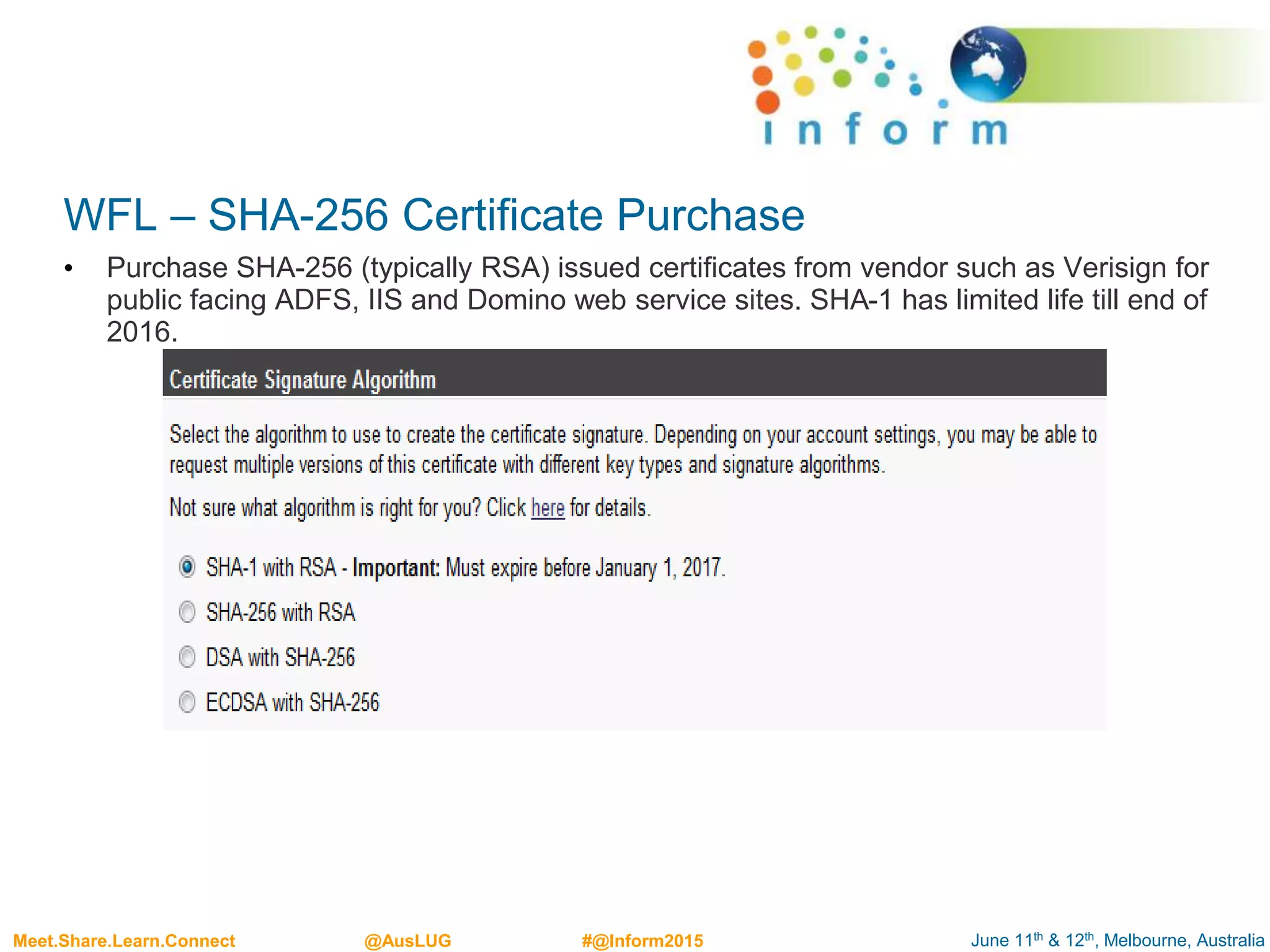 June 11th & 12th, Melbourne, AustraliaMeet.Share.Learn.Connect @AusLUG #@Inform2015
WFL – SHA-256 Certificate Purchase
• Purchase SHA-256 (typically RSA) issued certificates from vendor such as Verisign for
public facing ADFS, IIS and Domino web service sites. SHA-1 has limited life till end of
2016.
 