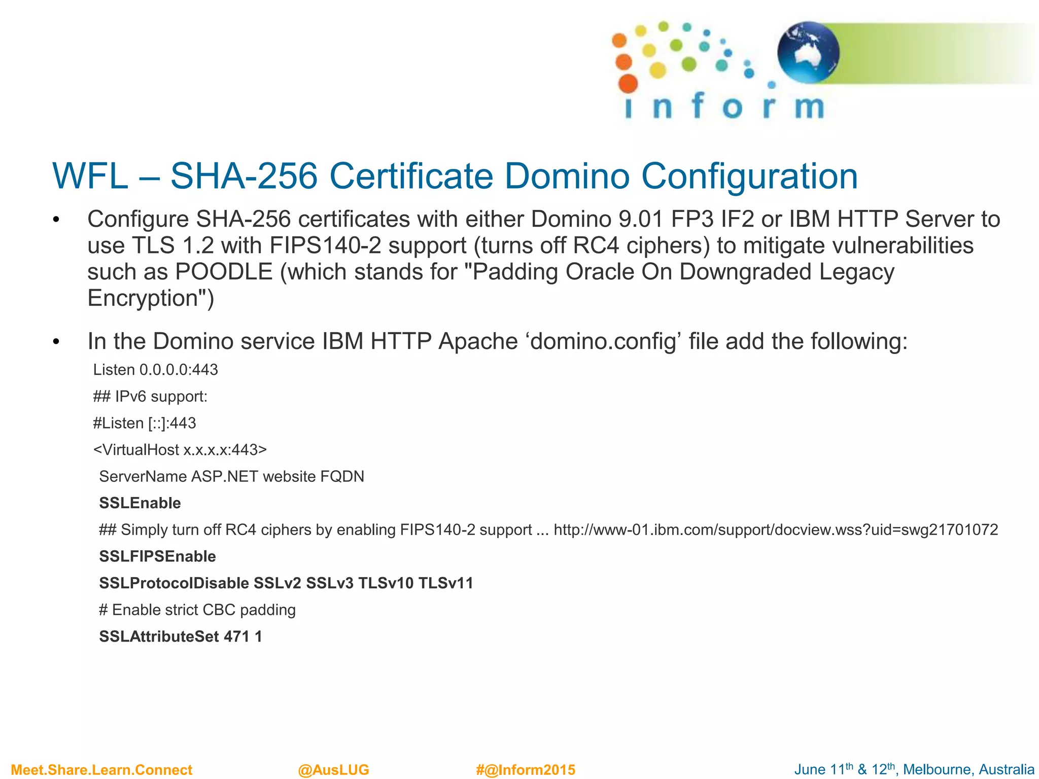 June 11th & 12th, Melbourne, AustraliaMeet.Share.Learn.Connect @AusLUG #@Inform2015
WFL – SHA-256 Certificate Domino Configuration
• Configure SHA-256 certificates with either Domino 9.01 FP3 IF2 or IBM HTTP Server to
use TLS 1.2 with FIPS140-2 support (turns off RC4 ciphers) to mitigate vulnerabilities
such as POODLE (which stands for "Padding Oracle On Downgraded Legacy
Encryption")
• In the Domino service IBM HTTP Apache ‘domino.config’ file add the following:
Listen 0.0.0.0:443
## IPv6 support:
#Listen [::]:443
<VirtualHost x.x.x.x:443>
ServerName ASP.NET website FQDN
SSLEnable
## Simply turn off RC4 ciphers by enabling FIPS140-2 support ... http://www-01.ibm.com/support/docview.wss?uid=swg21701072
SSLFIPSEnable
SSLProtocolDisable SSLv2 SSLv3 TLSv10 TLSv11
# Enable strict CBC padding
SSLAttributeSet 471 1
 