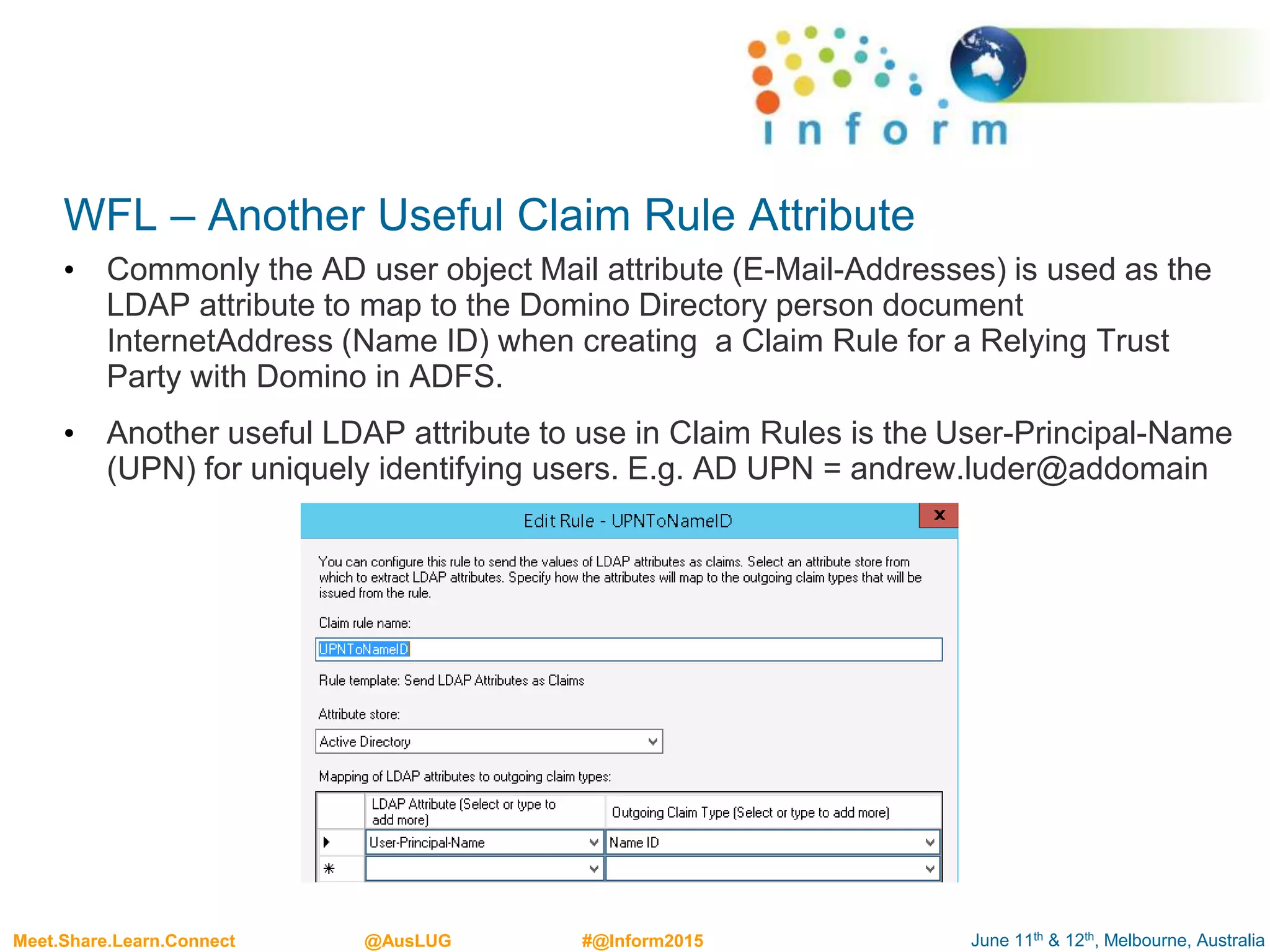 June 11th & 12th, Melbourne, AustraliaMeet.Share.Learn.Connect @AusLUG #@Inform2015
WFL – Another Useful Claim Rule Attribute
• Commonly the AD user object Mail attribute (E-Mail-Addresses) is used as the
LDAP attribute to map to the Domino Directory person document
InternetAddress (Name ID) when creating a Claim Rule for a Relying Trust
Party with Domino in ADFS.
• Another useful LDAP attribute to use in Claim Rules is the User-Principal-Name
(UPN) for uniquely identifying users. E.g. AD UPN = andrew.luder@addomain
 