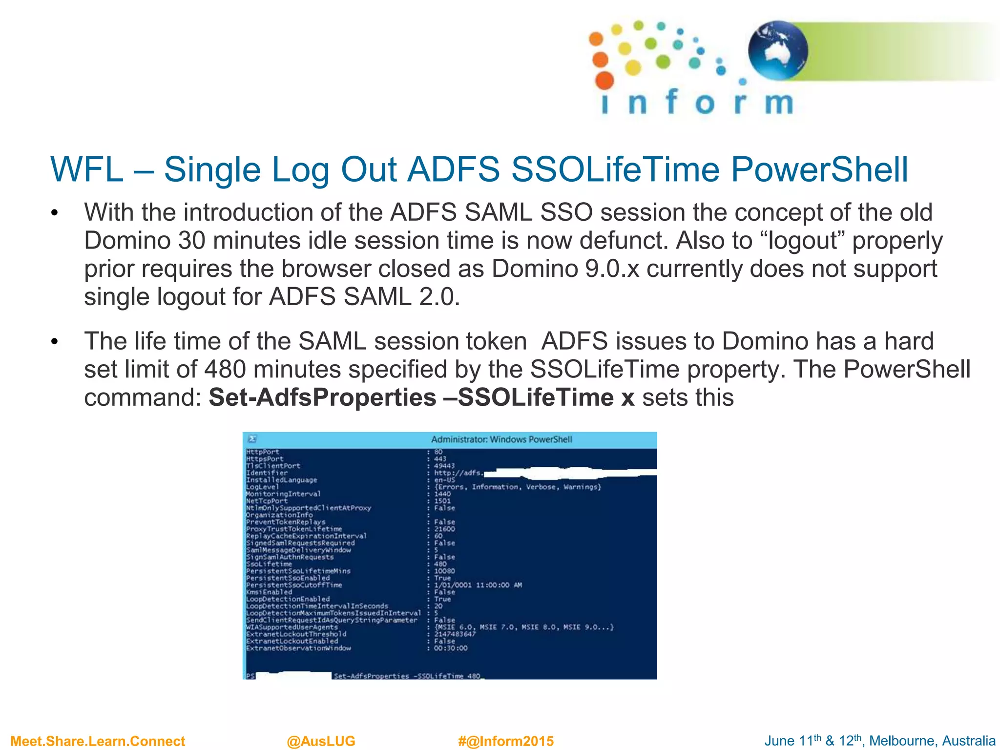 June 11th & 12th, Melbourne, AustraliaMeet.Share.Learn.Connect @AusLUG #@Inform2015
WFL – Single Log Out ADFS SSOLifeTime PowerShell
• With the introduction of the ADFS SAML SSO session the concept of the old
Domino 30 minutes idle session time is now defunct. Also to “logout” properly
prior requires the browser closed as Domino 9.0.x currently does not support
single logout for ADFS SAML 2.0.
• The life time of the SAML session token ADFS issues to Domino has a hard
set limit of 480 minutes specified by the SSOLifeTime property. The PowerShell
command: Set-AdfsProperties –SSOLifeTime x sets this
 