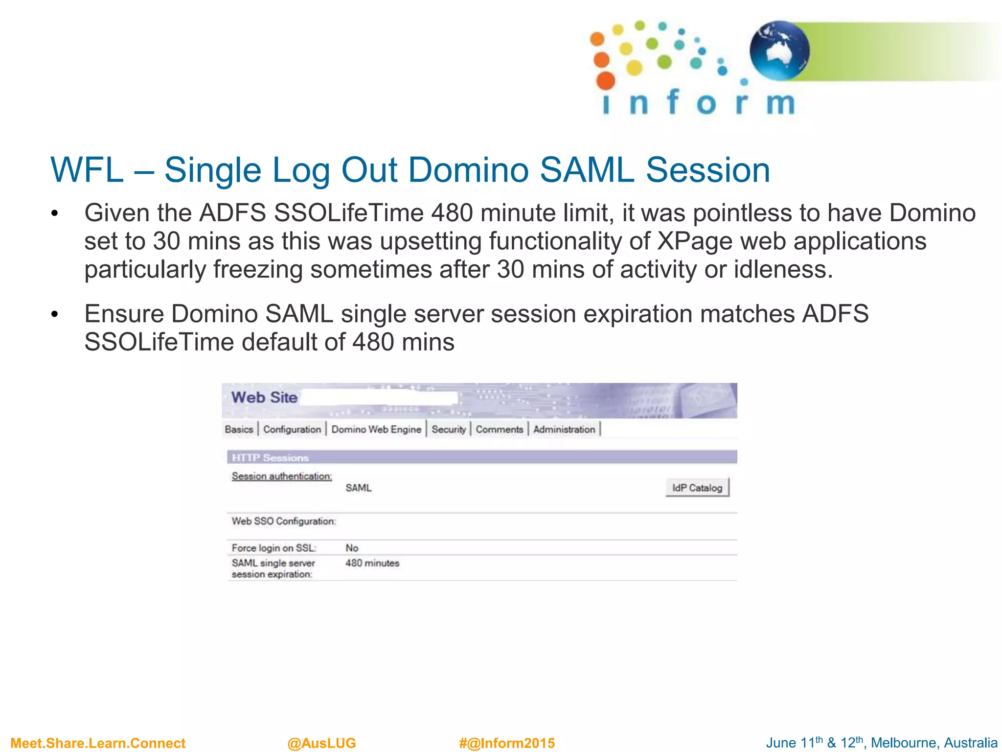June 11th & 12th, Melbourne, AustraliaMeet.Share.Learn.Connect @AusLUG #@Inform2015
WFL – Single Log Out Domino SAML Session
• Given the ADFS SSOLifeTime 480 minute limit, it was pointless to have Domino
set to 30 mins as this was upsetting functionality of XPage web applications
particularly freezing sometimes after 30 mins of activity or idleness.
• Ensure Domino SAML single server session expiration matches ADFS
SSOLifeTime default of 480 mins
 