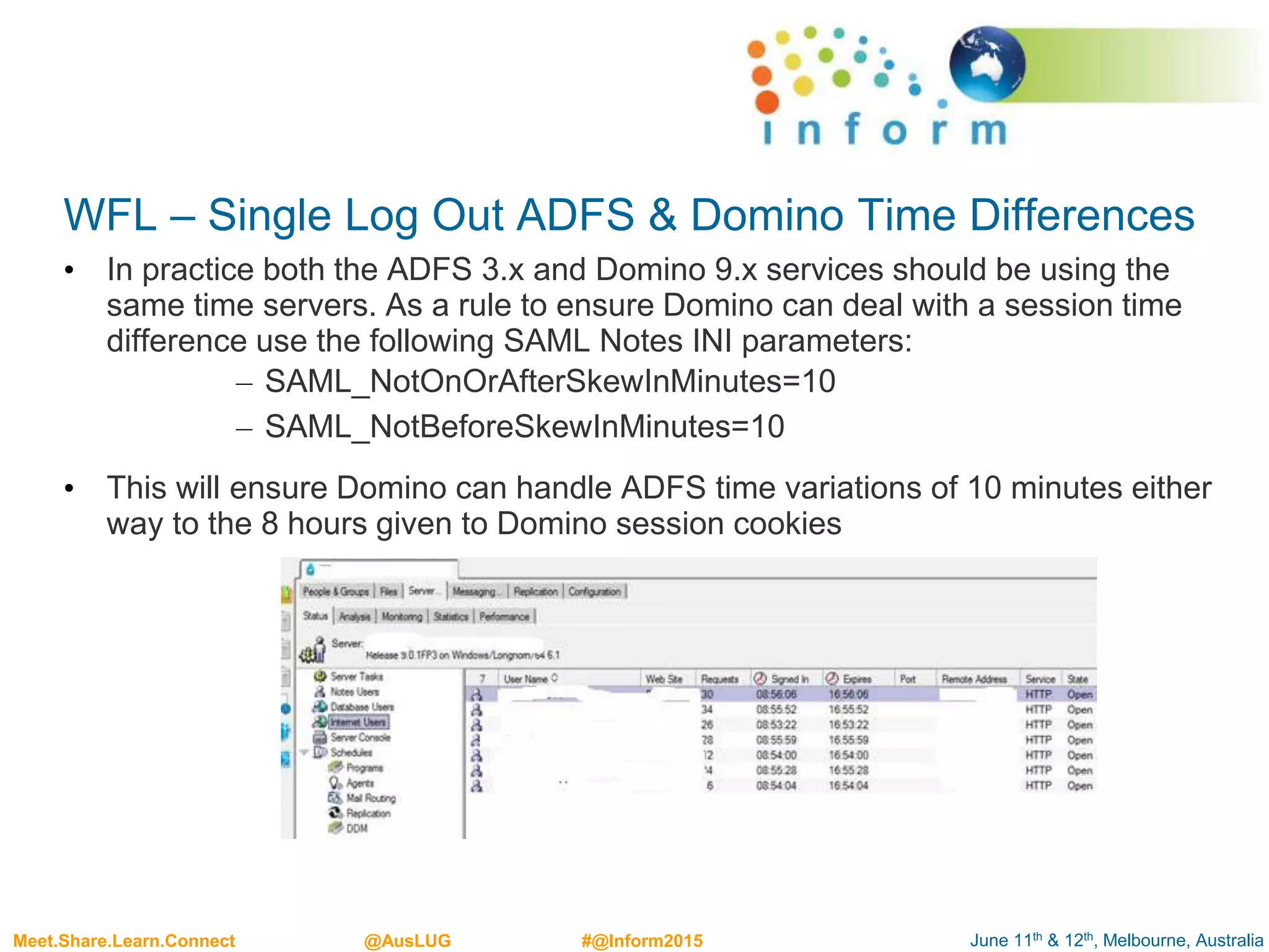 June 11th & 12th, Melbourne, AustraliaMeet.Share.Learn.Connect @AusLUG #@Inform2015
WFL – Single Log Out ADFS & Domino Time Differences
• In practice both the ADFS 3.x and Domino 9.x services should be using the
same time servers. As a rule to ensure Domino can deal with a session time
difference use the following SAML Notes INI parameters:
– SAML_NotOnOrAfterSkewInMinutes=10
– SAML_NotBeforeSkewInMinutes=10
• This will ensure Domino can handle ADFS time variations of 10 minutes either
way to the 8 hours given to Domino session cookies
 