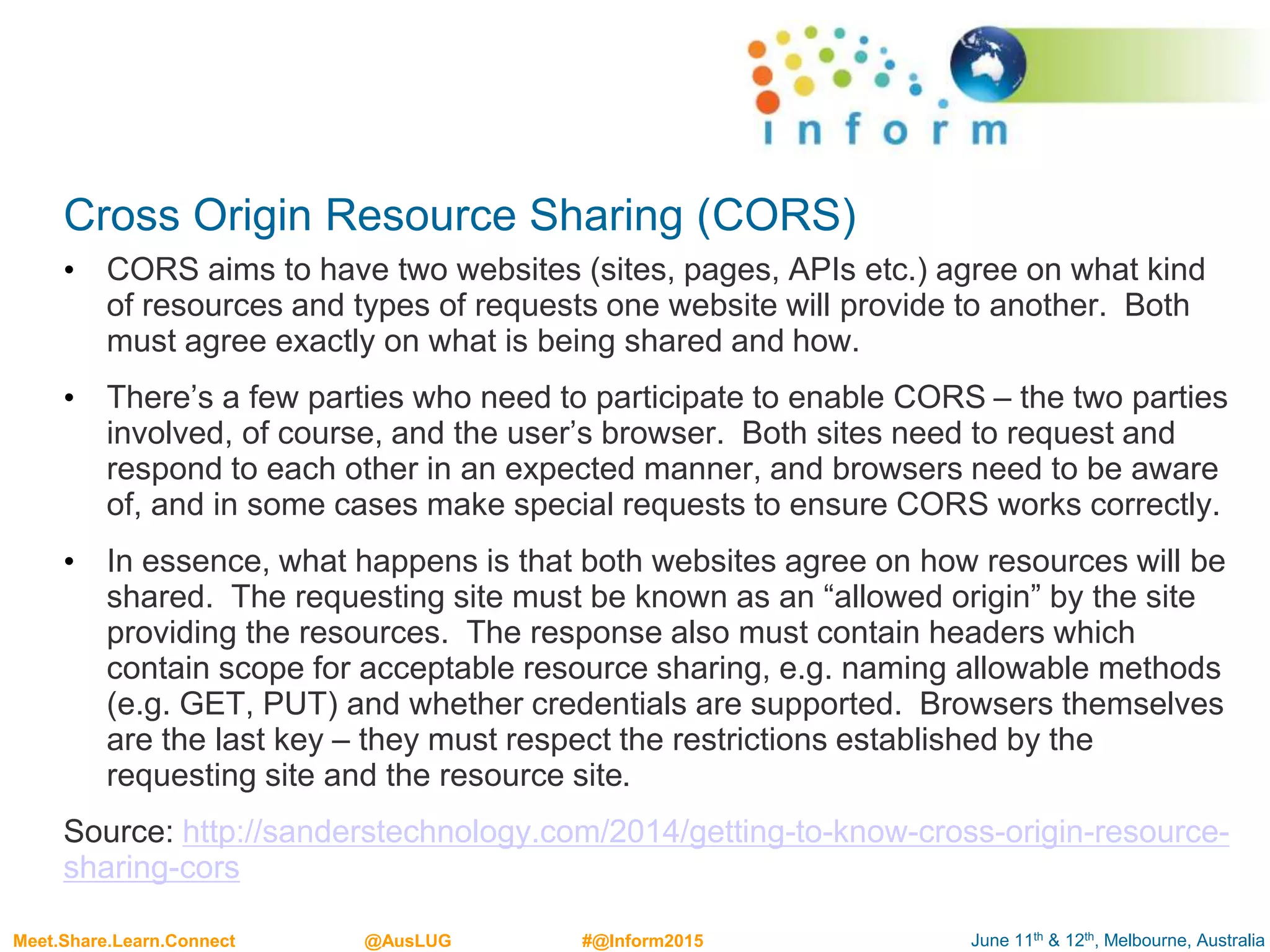 June 11th & 12th, Melbourne, AustraliaMeet.Share.Learn.Connect @AusLUG #@Inform2015
Cross Origin Resource Sharing (CORS)
• CORS aims to have two websites (sites, pages, APIs etc.) agree on what kind
of resources and types of requests one website will provide to another. Both
must agree exactly on what is being shared and how.
• There’s a few parties who need to participate to enable CORS – the two parties
involved, of course, and the user’s browser. Both sites need to request and
respond to each other in an expected manner, and browsers need to be aware
of, and in some cases make special requests to ensure CORS works correctly.
• In essence, what happens is that both websites agree on how resources will be
shared. The requesting site must be known as an “allowed origin” by the site
providing the resources. The response also must contain headers which
contain scope for acceptable resource sharing, e.g. naming allowable methods
(e.g. GET, PUT) and whether credentials are supported. Browsers themselves
are the last key – they must respect the restrictions established by the
requesting site and the resource site.
Source: http://sanderstechnology.com/2014/getting-to-know-cross-origin-resource-
sharing-cors
 