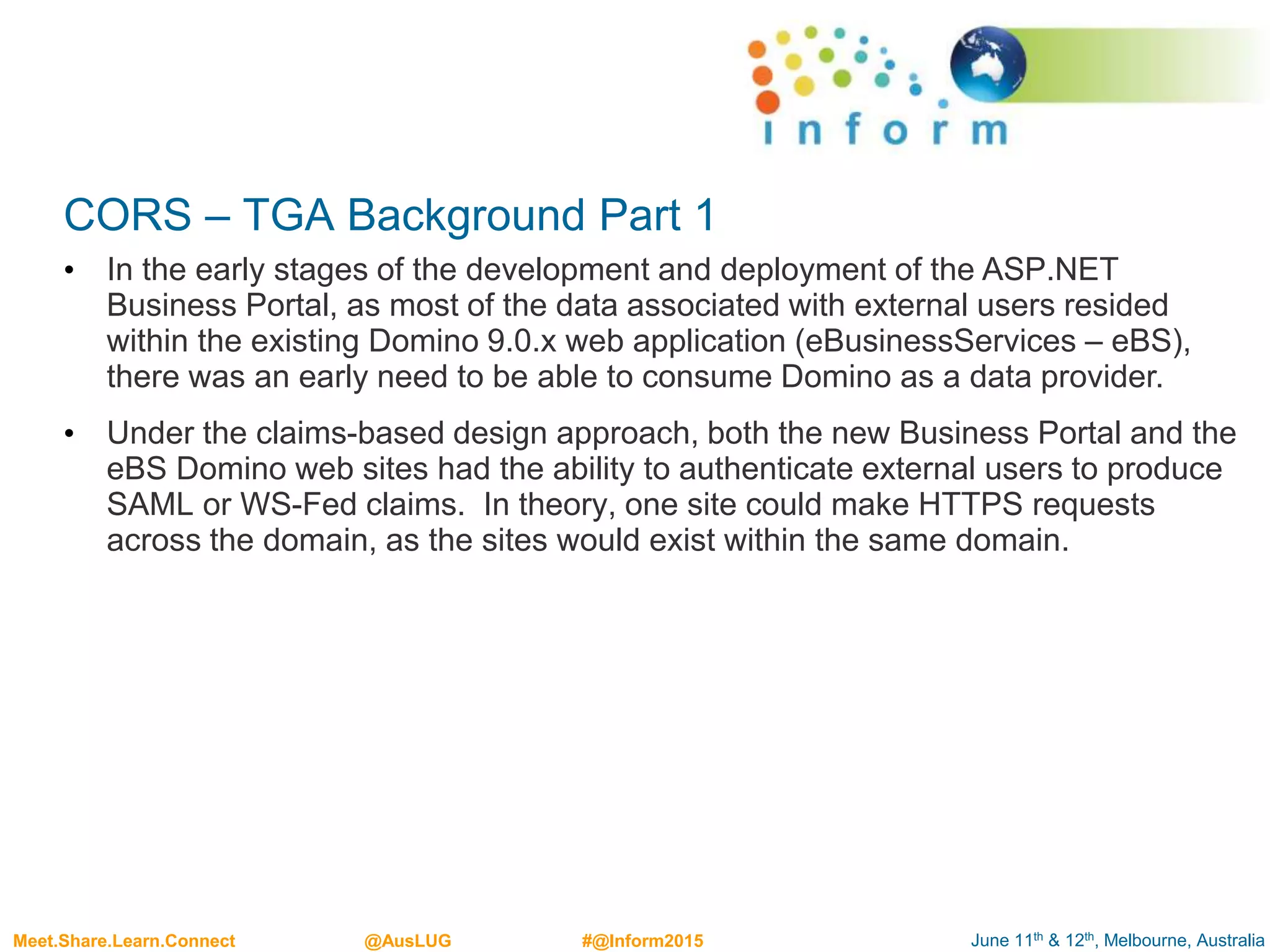 June 11th & 12th, Melbourne, AustraliaMeet.Share.Learn.Connect @AusLUG #@Inform2015
CORS – TGA Background Part 1
• In the early stages of the development and deployment of the ASP.NET
Business Portal, as most of the data associated with external users resided
within the existing Domino 9.0.x web application (eBusinessServices – eBS),
there was an early need to be able to consume Domino as a data provider.
• Under the claims-based design approach, both the new Business Portal and the
eBS Domino web sites had the ability to authenticate external users to produce
SAML or WS-Fed claims. In theory, one site could make HTTPS requests
across the domain, as the sites would exist within the same domain.
 