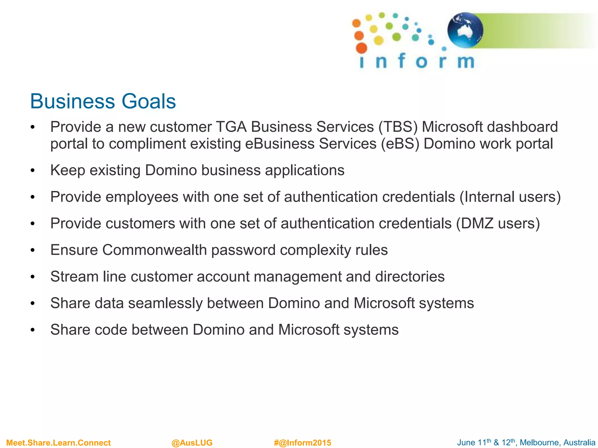 June 11th & 12th, Melbourne, AustraliaMeet.Share.Learn.Connect @AusLUG #@Inform2015
Business Goals
• Provide a new customer TGA Business Services (TBS) Microsoft dashboard
portal to compliment existing eBusiness Services (eBS) Domino work portal
• Keep existing Domino business applications
• Provide employees with one set of authentication credentials (Internal users)
• Provide customers with one set of authentication credentials (DMZ users)
• Ensure Commonwealth password complexity rules
• Stream line customer account management and directories
• Share data seamlessly between Domino and Microsoft systems
• Share code between Domino and Microsoft systems
 