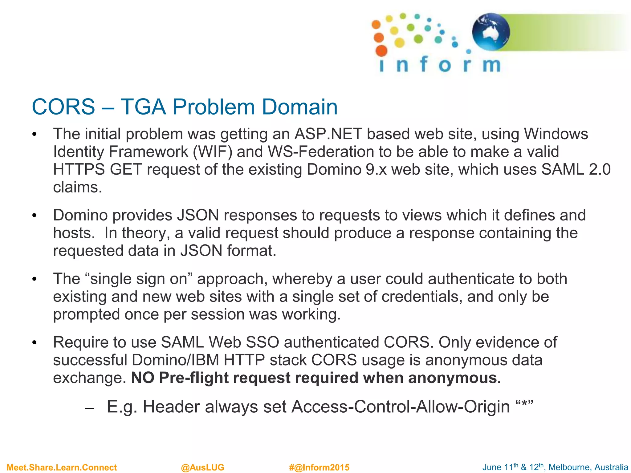 June 11th & 12th, Melbourne, AustraliaMeet.Share.Learn.Connect @AusLUG #@Inform2015
CORS – TGA Problem Domain
• The initial problem was getting an ASP.NET based web site, using Windows
Identity Framework (WIF) and WS-Federation to be able to make a valid
HTTPS GET request of the existing Domino 9.x web site, which uses SAML 2.0
claims.
• Domino provides JSON responses to requests to views which it defines and
hosts. In theory, a valid request should produce a response containing the
requested data in JSON format.
• The “single sign on” approach, whereby a user could authenticate to both
existing and new web sites with a single set of credentials, and only be
prompted once per session was working.
• Require to use SAML Web SSO authenticated CORS. Only evidence of
successful Domino/IBM HTTP stack CORS usage is anonymous data
exchange. NO Pre-flight request required when anonymous.
– E.g. Header always set Access-Control-Allow-Origin “*”
 