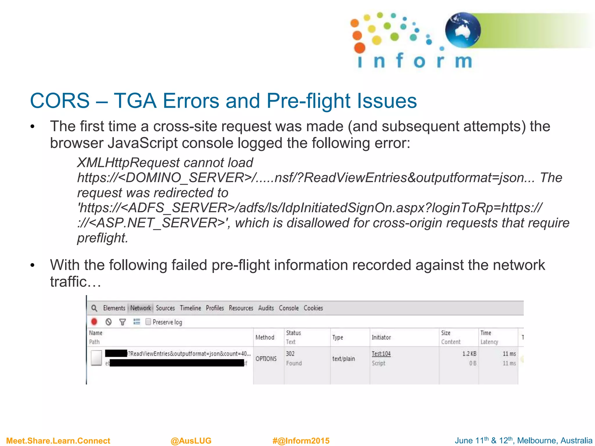 June 11th & 12th, Melbourne, AustraliaMeet.Share.Learn.Connect @AusLUG #@Inform2015
CORS – TGA Errors and Pre-flight Issues
• The first time a cross-site request was made (and subsequent attempts) the
browser JavaScript console logged the following error:
XMLHttpRequest cannot load
https://<DOMINO_SERVER>/.....nsf/?ReadViewEntries&outputformat=json... The
request was redirected to
'https://<ADFS_SERVER>/adfs/ls/IdpInitiatedSignOn.aspx?loginToRp=https://
://<ASP.NET_SERVER>', which is disallowed for cross-origin requests that require
preflight.
• With the following failed pre-flight information recorded against the network
traffic…
 