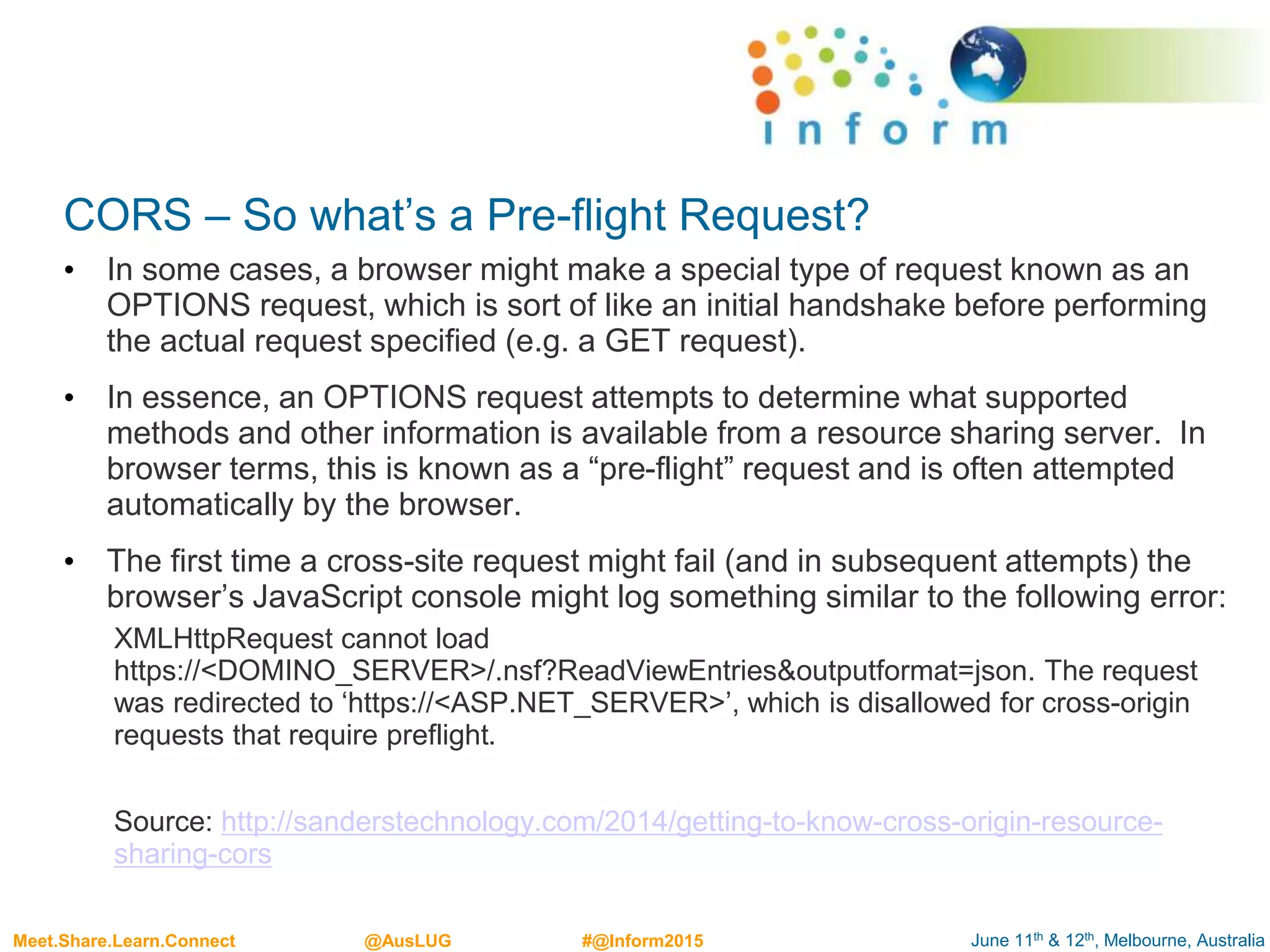 June 11th & 12th, Melbourne, AustraliaMeet.Share.Learn.Connect @AusLUG #@Inform2015
CORS – So what’s a Pre-flight Request?
• In some cases, a browser might make a special type of request known as an
OPTIONS request, which is sort of like an initial handshake before performing
the actual request specified (e.g. a GET request).
• In essence, an OPTIONS request attempts to determine what supported
methods and other information is available from a resource sharing server. In
browser terms, this is known as a “pre-flight” request and is often attempted
automatically by the browser.
• The first time a cross-site request might fail (and in subsequent attempts) the
browser’s JavaScript console might log something similar to the following error:
XMLHttpRequest cannot load
https://<DOMINO_SERVER>/.nsf?ReadViewEntries&outputformat=json. The request
was redirected to ‘https://<ASP.NET_SERVER>’, which is disallowed for cross-origin
requests that require preflight.
Source: http://sanderstechnology.com/2014/getting-to-know-cross-origin-resource-
sharing-cors
 