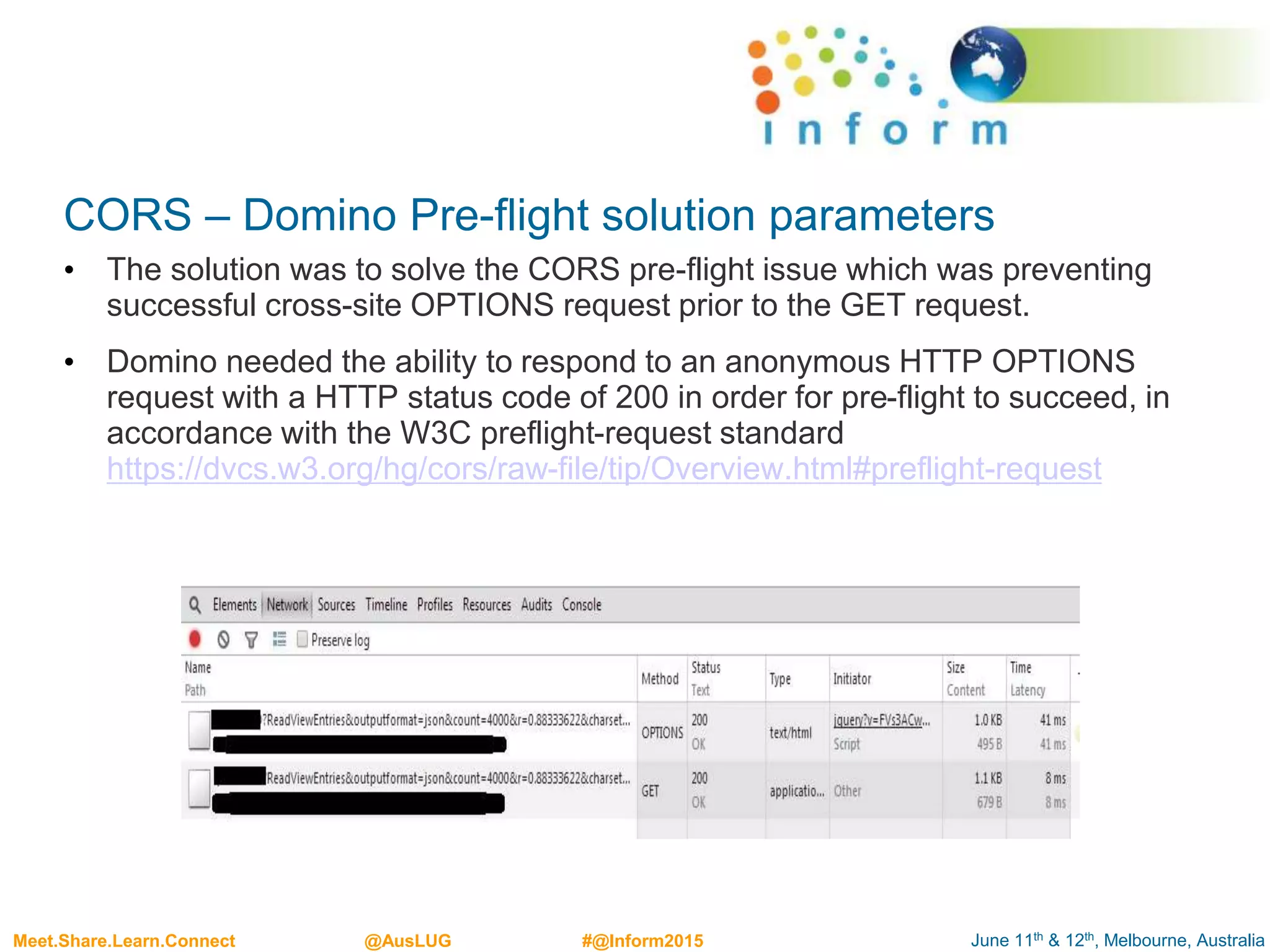 June 11th & 12th, Melbourne, AustraliaMeet.Share.Learn.Connect @AusLUG #@Inform2015
CORS – Domino Pre-flight solution parameters
• The solution was to solve the CORS pre-flight issue which was preventing
successful cross-site OPTIONS request prior to the GET request.
• Domino needed the ability to respond to an anonymous HTTP OPTIONS
request with a HTTP status code of 200 in order for pre-flight to succeed, in
accordance with the W3C preflight-request standard
https://dvcs.w3.org/hg/cors/raw-file/tip/Overview.html#preflight-request
 