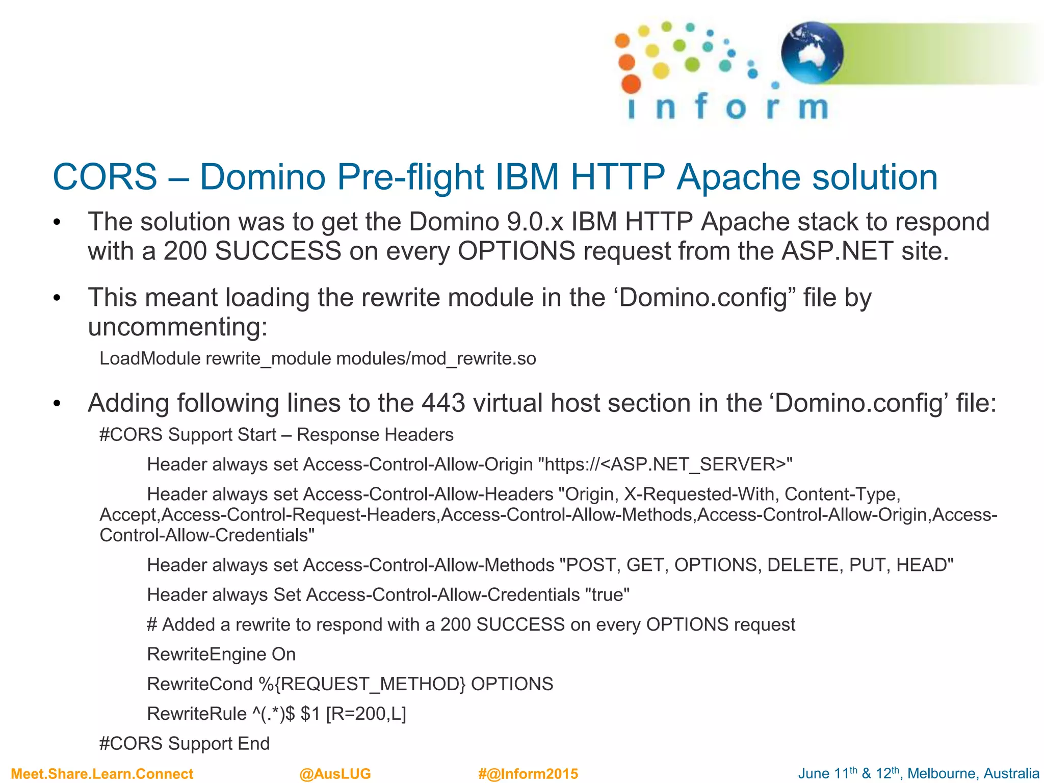 June 11th & 12th, Melbourne, AustraliaMeet.Share.Learn.Connect @AusLUG #@Inform2015
CORS – Domino Pre-flight IBM HTTP Apache solution
• The solution was to get the Domino 9.0.x IBM HTTP Apache stack to respond
with a 200 SUCCESS on every OPTIONS request from the ASP.NET site.
• This meant loading the rewrite module in the ‘Domino.config” file by
uncommenting:
LoadModule rewrite_module modules/mod_rewrite.so
• Adding following lines to the 443 virtual host section in the ‘Domino.config’ file:
#CORS Support Start – Response Headers
Header always set Access-Control-Allow-Origin "https://<ASP.NET_SERVER>"
Header always set Access-Control-Allow-Headers "Origin, X-Requested-With, Content-Type,
Accept,Access-Control-Request-Headers,Access-Control-Allow-Methods,Access-Control-Allow-Origin,Access-
Control-Allow-Credentials"
Header always set Access-Control-Allow-Methods "POST, GET, OPTIONS, DELETE, PUT, HEAD"
Header always Set Access-Control-Allow-Credentials "true"
# Added a rewrite to respond with a 200 SUCCESS on every OPTIONS request
RewriteEngine On
RewriteCond %{REQUEST_METHOD} OPTIONS
RewriteRule ^(.*)$ $1 [R=200,L]
#CORS Support End
 