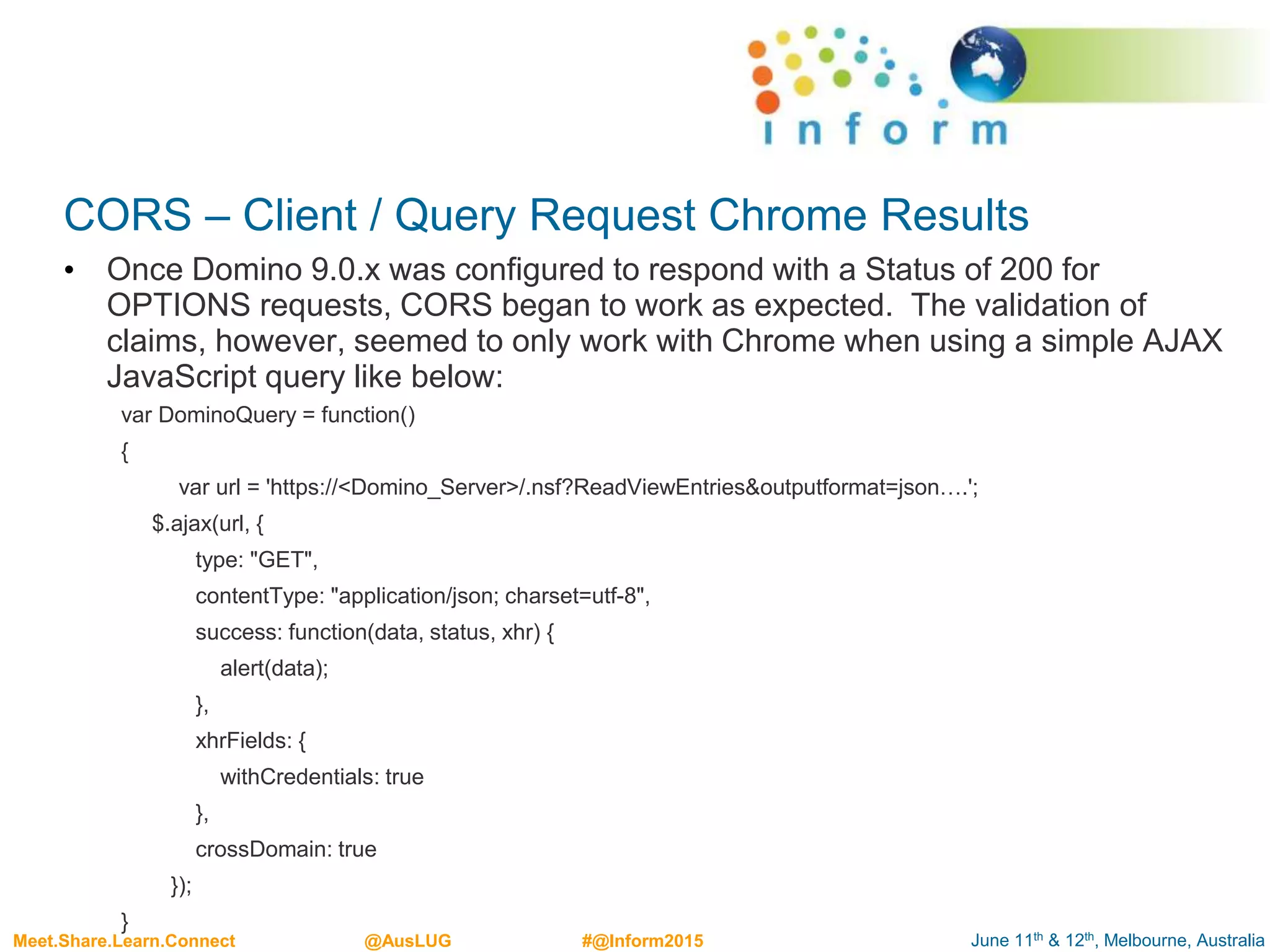 June 11th & 12th, Melbourne, AustraliaMeet.Share.Learn.Connect @AusLUG #@Inform2015
CORS – Client / Query Request Chrome Results
• Once Domino 9.0.x was configured to respond with a Status of 200 for
OPTIONS requests, CORS began to work as expected. The validation of
claims, however, seemed to only work with Chrome when using a simple AJAX
JavaScript query like below:
var DominoQuery = function()
{
var url = 'https://<Domino_Server>/.nsf?ReadViewEntries&outputformat=json….';
$.ajax(url, {
type: "GET",
contentType: "application/json; charset=utf-8",
success: function(data, status, xhr) {
alert(data);
},
xhrFields: {
withCredentials: true
},
crossDomain: true
});
}
 