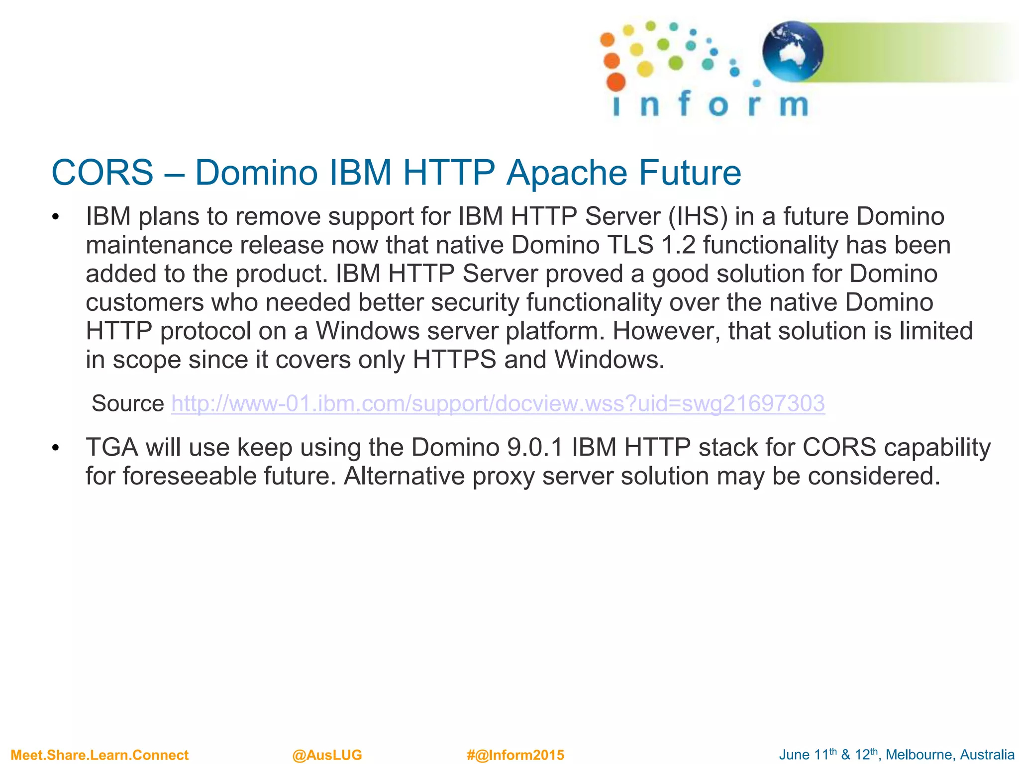 June 11th & 12th, Melbourne, AustraliaMeet.Share.Learn.Connect @AusLUG #@Inform2015
CORS – Domino IBM HTTP Apache Future
• IBM plans to remove support for IBM HTTP Server (IHS) in a future Domino
maintenance release now that native Domino TLS 1.2 functionality has been
added to the product. IBM HTTP Server proved a good solution for Domino
customers who needed better security functionality over the native Domino
HTTP protocol on a Windows server platform. However, that solution is limited
in scope since it covers only HTTPS and Windows.
Source http://www-01.ibm.com/support/docview.wss?uid=swg21697303
• TGA will use keep using the Domino 9.0.1 IBM HTTP stack for CORS capability
for foreseeable future. Alternative proxy server solution may be considered.
 
