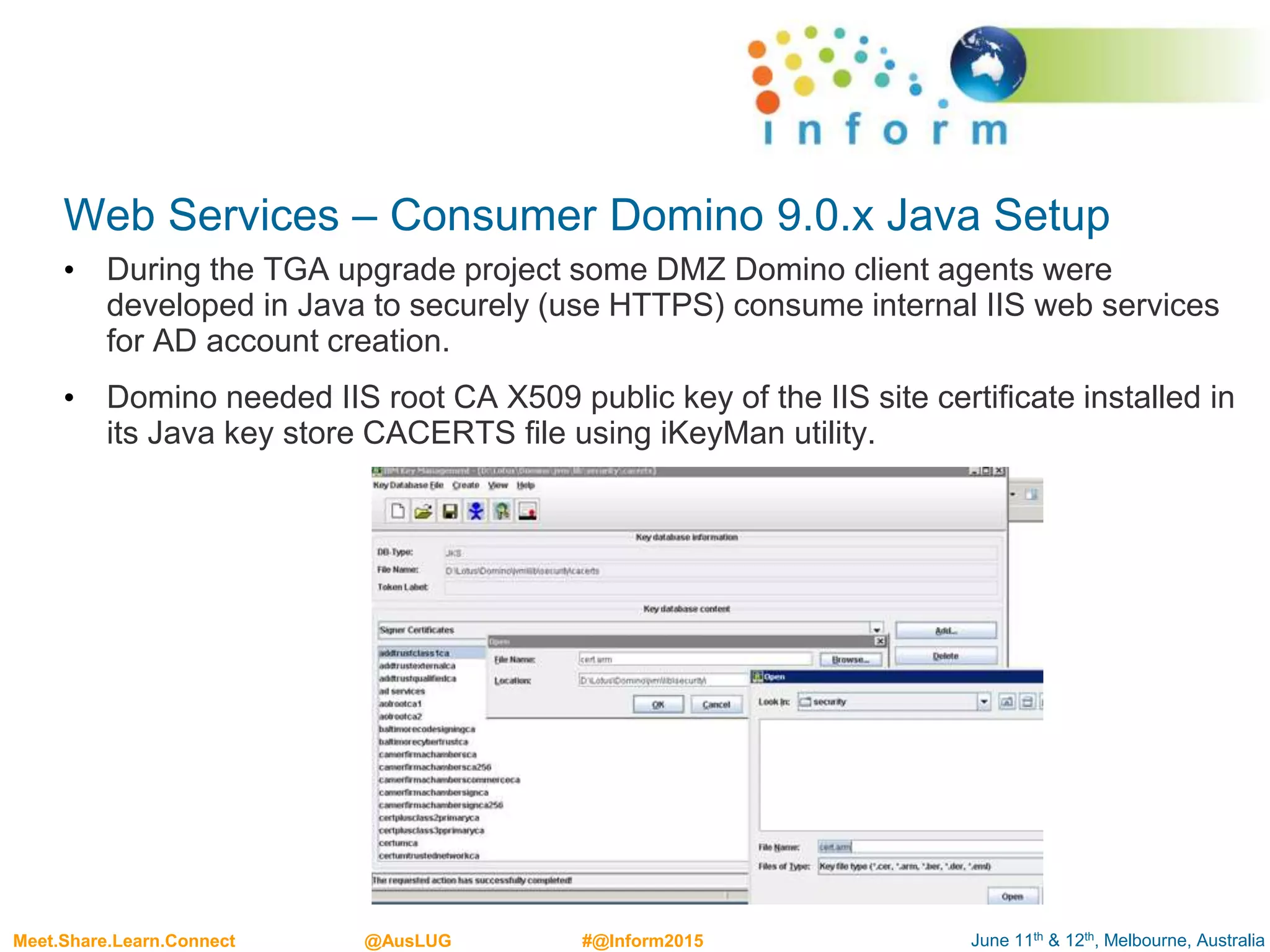 June 11th & 12th, Melbourne, AustraliaMeet.Share.Learn.Connect @AusLUG #@Inform2015
Web Services – Consumer Domino 9.0.x Java Setup
• During the TGA upgrade project some DMZ Domino client agents were
developed in Java to securely (use HTTPS) consume internal IIS web services
for AD account creation.
• Domino needed IIS root CA X509 public key of the IIS site certificate installed in
its Java key store CACERTS file using iKeyMan utility.
 