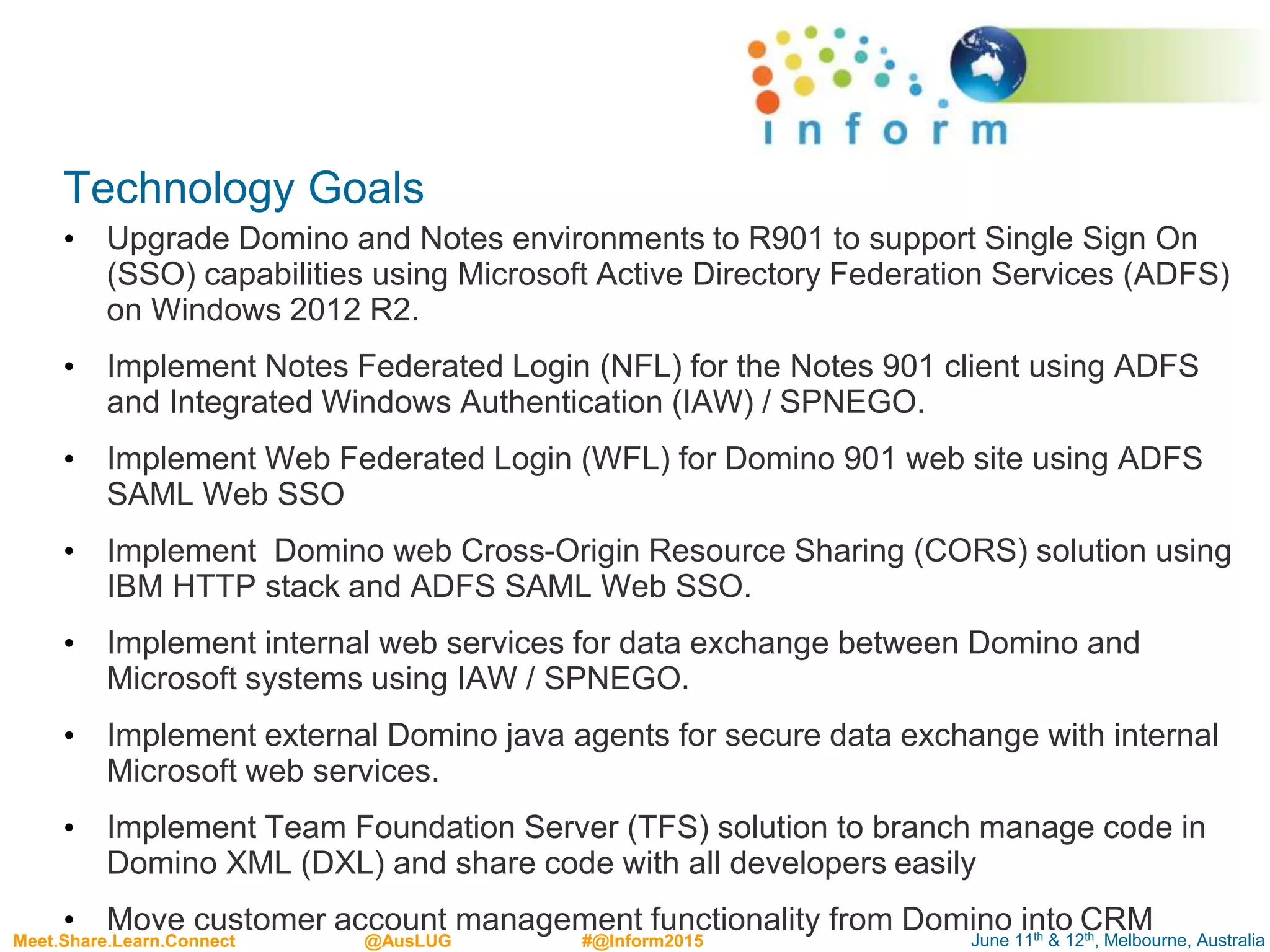 June 11th & 12th, Melbourne, AustraliaMeet.Share.Learn.Connect @AusLUG #@Inform2015
Technology Goals
• Upgrade Domino and Notes environments to R901 to support Single Sign On
(SSO) capabilities using Microsoft Active Directory Federation Services (ADFS)
on Windows 2012 R2.
• Implement Notes Federated Login (NFL) for the Notes 901 client using ADFS
and Integrated Windows Authentication (IAW) / SPNEGO.
• Implement Web Federated Login (WFL) for Domino 901 web site using ADFS
SAML Web SSO
• Implement Domino web Cross-Origin Resource Sharing (CORS) solution using
IBM HTTP stack and ADFS SAML Web SSO.
• Implement internal web services for data exchange between Domino and
Microsoft systems using IAW / SPNEGO.
• Implement external Domino java agents for secure data exchange with internal
Microsoft web services.
• Implement Team Foundation Server (TFS) solution to branch manage code in
Domino XML (DXL) and share code with all developers easily
• Move customer account management functionality from Domino into CRM
 