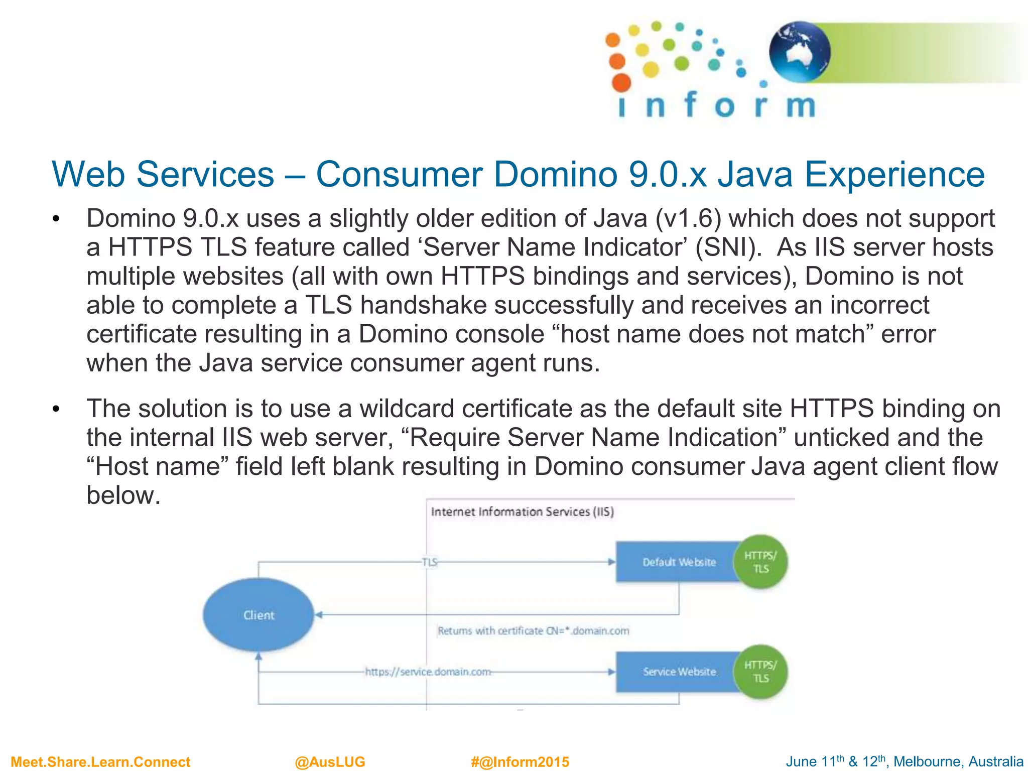 June 11th & 12th, Melbourne, AustraliaMeet.Share.Learn.Connect @AusLUG #@Inform2015
Web Services – Consumer Domino 9.0.x Java Experience
• Domino 9.0.x uses a slightly older edition of Java (v1.6) which does not support
a HTTPS TLS feature called ‘Server Name Indicator’ (SNI). As IIS server hosts
multiple websites (all with own HTTPS bindings and services), Domino is not
able to complete a TLS handshake successfully and receives an incorrect
certificate resulting in a Domino console “host name does not match” error
when the Java service consumer agent runs.
• The solution is to use a wildcard certificate as the default site HTTPS binding on
the internal IIS web server, “Require Server Name Indication” unticked and the
“Host name” field left blank resulting in Domino consumer Java agent client flow
below.
 