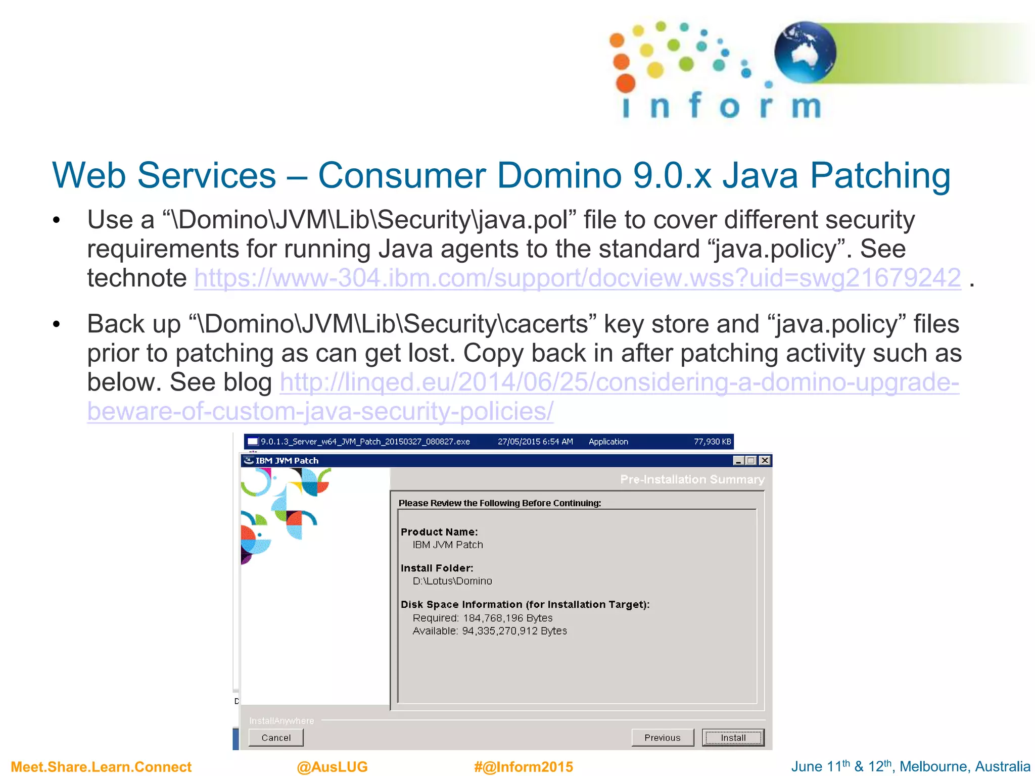 June 11th & 12th, Melbourne, AustraliaMeet.Share.Learn.Connect @AusLUG #@Inform2015
Web Services – Consumer Domino 9.0.x Java Patching
• Use a “DominoJVMLibSecurityjava.pol” file to cover different security
requirements for running Java agents to the standard “java.policy”. See
technote https://www-304.ibm.com/support/docview.wss?uid=swg21679242 .
• Back up “DominoJVMLibSecuritycacerts” key store and “java.policy” files
prior to patching as can get lost. Copy back in after patching activity such as
below. See blog http://linqed.eu/2014/06/25/considering-a-domino-upgrade-
beware-of-custom-java-security-policies/
 