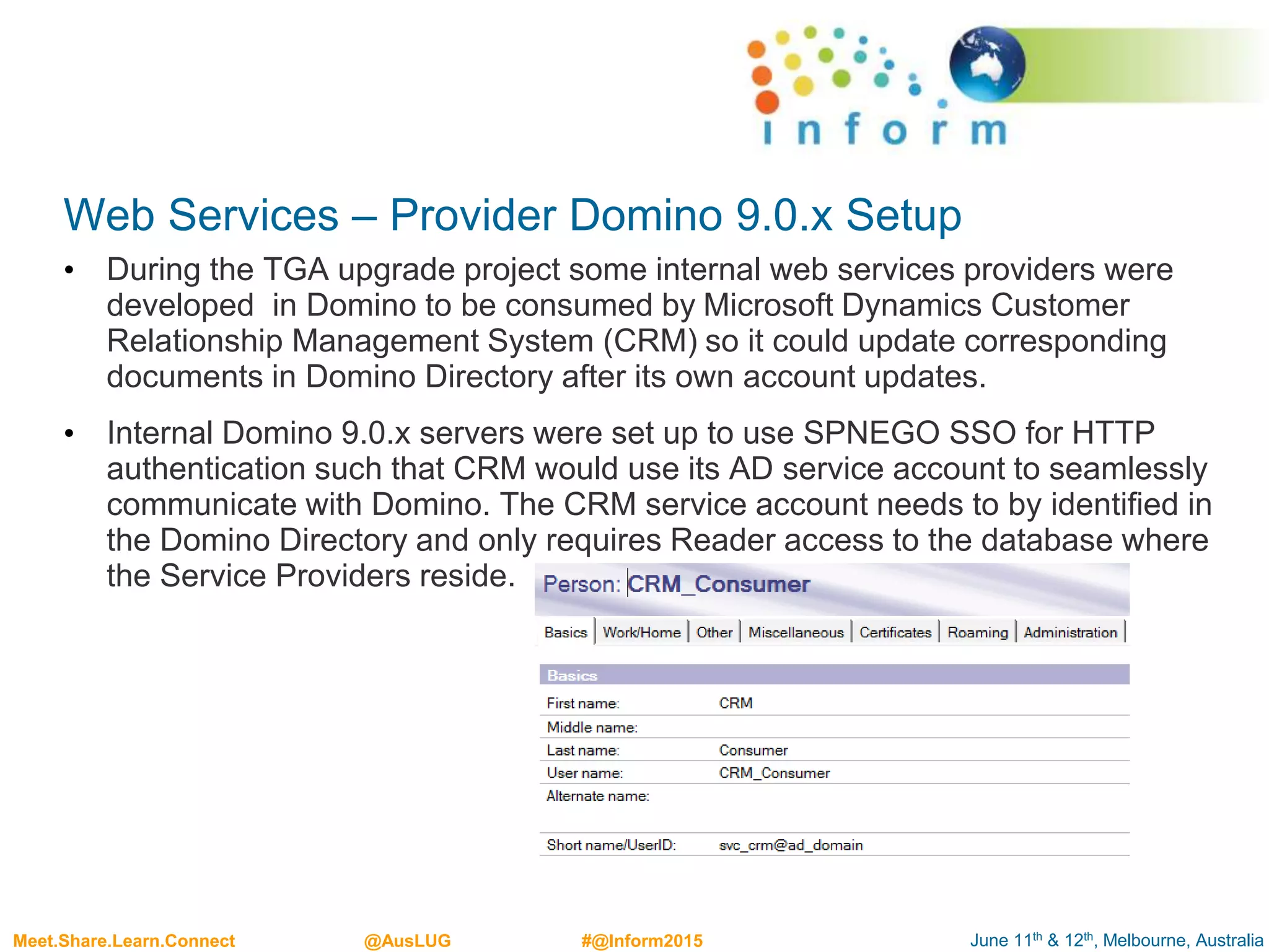 June 11th & 12th, Melbourne, AustraliaMeet.Share.Learn.Connect @AusLUG #@Inform2015
Web Services – Provider Domino 9.0.x Setup
• During the TGA upgrade project some internal web services providers were
developed in Domino to be consumed by Microsoft Dynamics Customer
Relationship Management System (CRM) so it could update corresponding
documents in Domino Directory after its own account updates.
• Internal Domino 9.0.x servers were set up to use SPNEGO SSO for HTTP
authentication such that CRM would use its AD service account to seamlessly
communicate with Domino. The CRM service account needs to by identified in
the Domino Directory and only requires Reader access to the database where
the Service Providers reside.
 