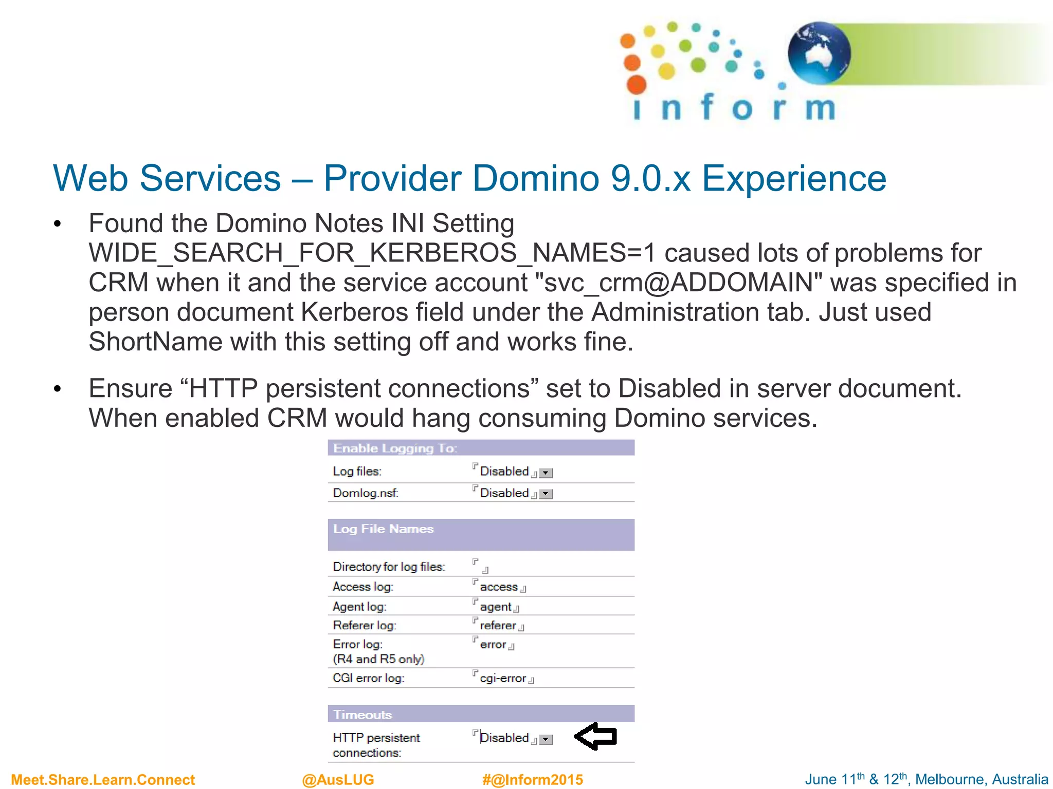 June 11th & 12th, Melbourne, AustraliaMeet.Share.Learn.Connect @AusLUG #@Inform2015
Web Services – Provider Domino 9.0.x Experience
• Found the Domino Notes INI Setting
WIDE_SEARCH_FOR_KERBEROS_NAMES=1 caused lots of problems for
CRM when it and the service account "svc_crm@ADDOMAIN" was specified in
person document Kerberos field under the Administration tab. Just used
ShortName with this setting off and works fine.
• Ensure “HTTP persistent connections” set to Disabled in server document.
When enabled CRM would hang consuming Domino services.
 