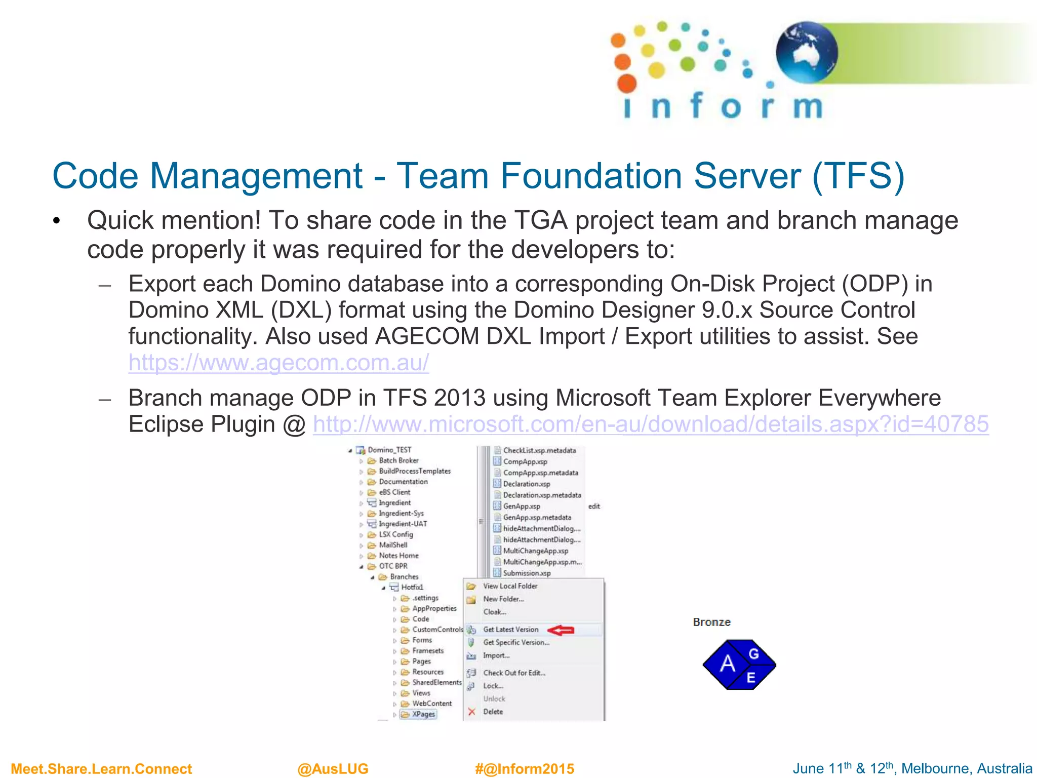 June 11th & 12th, Melbourne, AustraliaMeet.Share.Learn.Connect @AusLUG #@Inform2015
Code Management - Team Foundation Server (TFS)
• Quick mention! To share code in the TGA project team and branch manage
code properly it was required for the developers to:
– Export each Domino database into a corresponding On-Disk Project (ODP) in
Domino XML (DXL) format using the Domino Designer 9.0.x Source Control
functionality. Also used AGECOM DXL Import / Export utilities to assist. See
https://www.agecom.com.au/
– Branch manage ODP in TFS 2013 using Microsoft Team Explorer Everywhere
Eclipse Plugin @ http://www.microsoft.com/en-au/download/details.aspx?id=40785
 
