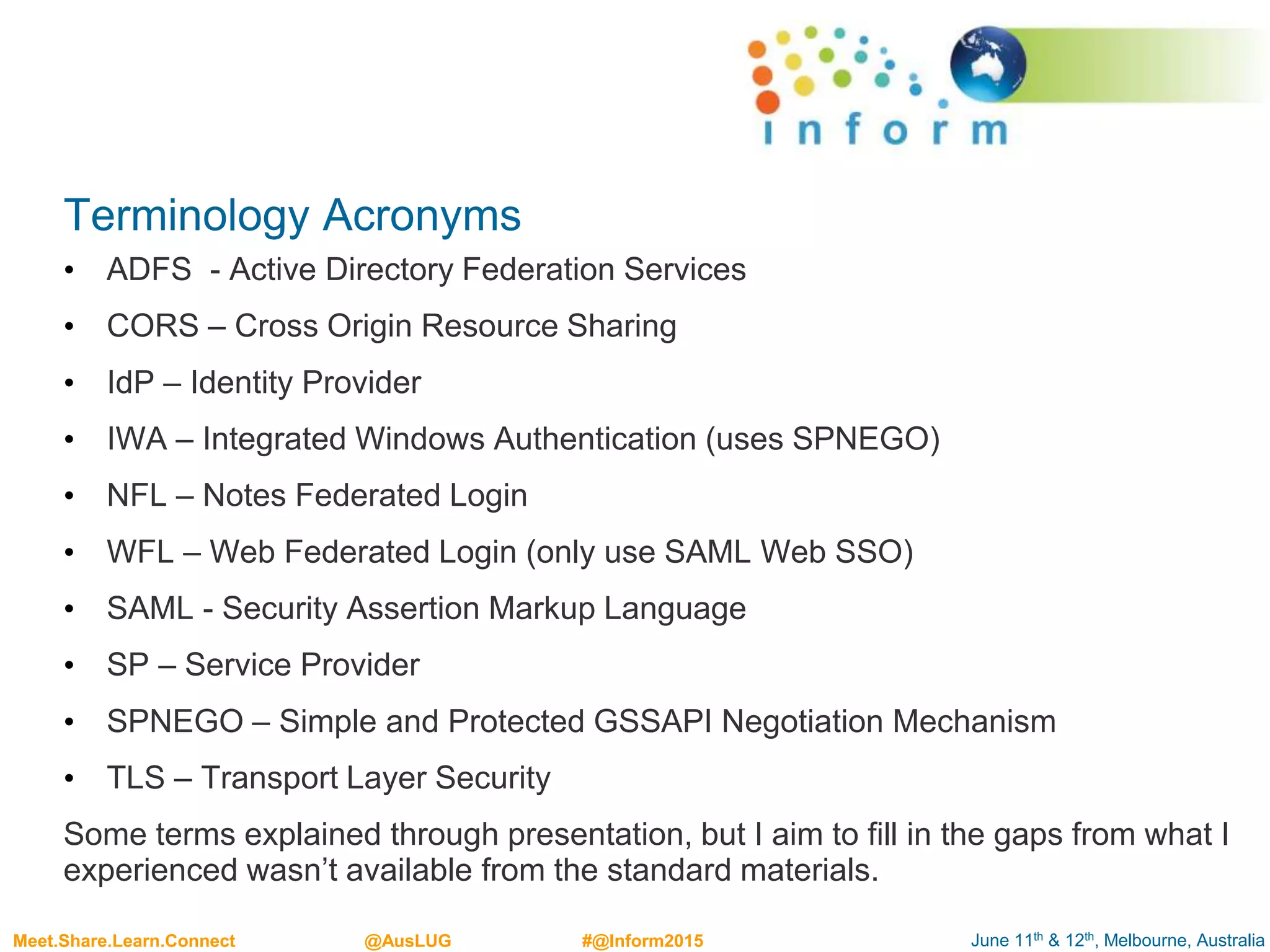 June 11th & 12th, Melbourne, AustraliaMeet.Share.Learn.Connect @AusLUG #@Inform2015
Terminology Acronyms
• ADFS - Active Directory Federation Services
• CORS – Cross Origin Resource Sharing
• IdP – Identity Provider
• IWA – Integrated Windows Authentication (uses SPNEGO)
• NFL – Notes Federated Login
• WFL – Web Federated Login (only use SAML Web SSO)
• SAML - Security Assertion Markup Language
• SP – Service Provider
• SPNEGO – Simple and Protected GSSAPI Negotiation Mechanism
• TLS – Transport Layer Security
Some terms explained through presentation, but I aim to fill in the gaps from what I
experienced wasn’t available from the standard materials.
 