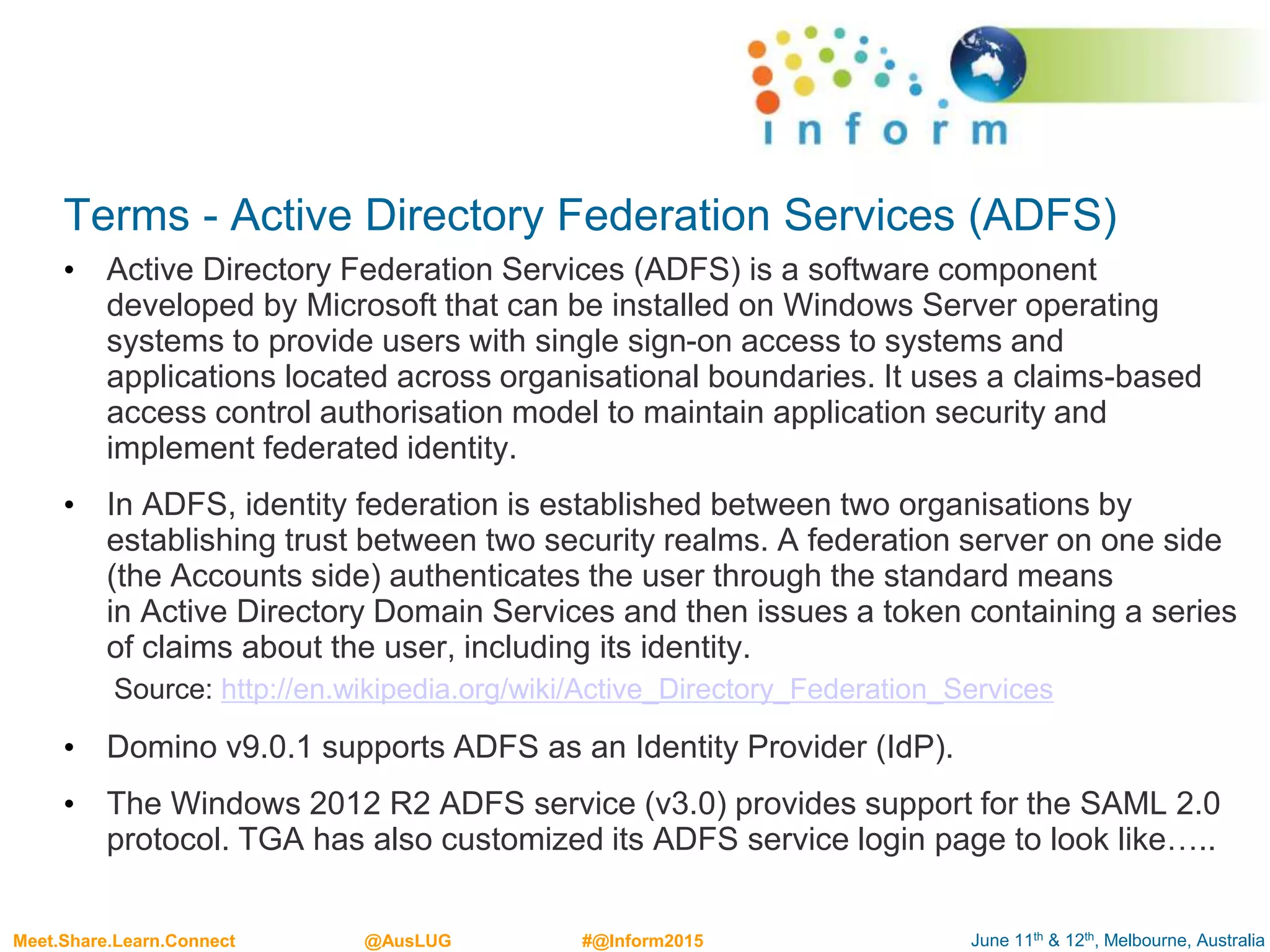 June 11th & 12th, Melbourne, AustraliaMeet.Share.Learn.Connect @AusLUG #@Inform2015
Terms - Active Directory Federation Services (ADFS)
• Active Directory Federation Services (ADFS) is a software component
developed by Microsoft that can be installed on Windows Server operating
systems to provide users with single sign-on access to systems and
applications located across organisational boundaries. It uses a claims-based
access control authorisation model to maintain application security and
implement federated identity.
• In ADFS, identity federation is established between two organisations by
establishing trust between two security realms. A federation server on one side
(the Accounts side) authenticates the user through the standard means
in Active Directory Domain Services and then issues a token containing a series
of claims about the user, including its identity.
Source: http://en.wikipedia.org/wiki/Active_Directory_Federation_Services
• Domino v9.0.1 supports ADFS as an Identity Provider (IdP).
• The Windows 2012 R2 ADFS service (v3.0) provides support for the SAML 2.0
protocol. TGA has also customized its ADFS service login page to look like…..
 
