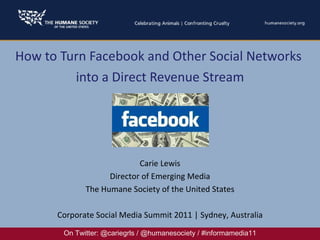 How to Turn Facebook and Other Social Networks  into a Direct Revenue Stream On Twitter: @cariegrls / @humanesociety / #informamedia11 Carie Lewis Director of Emerging Media The Humane Society of the United States Corporate Social Media Summit 2011 | Sydney, Australia 