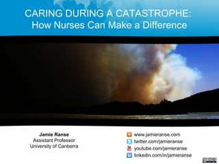 CARING DURING A CATASTROPHE:
How Nurses Can Make a Difference
Jamie Ranse
Assistant Professor
University of Canberra
www.jamieranse.com
twitter.com/jamieranse
youtube.com/jamieranse
linkedin.com/in/jamieranse
 