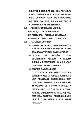 DIREITOS E OBRIGAÇÕES. SUA PRINCIPAL
       CARACTERÍSTICA É A DE QUE ATUAM NA
       VIDA   JURÍDICA    COM    PERSONALIDADE
       DISTINTA DA DOS INDIVÍDUOS QUE A
       COMPÕEM E A RESPRESENTAM.
7.2    – PESSOA JURÍDICA NO MUNDO:
      NA FRANÇA – PESSOAS MORAIS
      EM PORTUGAL – PESSOAS COLETIVAS
      ESPANHA E ITÁLIA – PESSOA JURÍDICA
7.3    – NATUREZA JURÍDICA
       A) TEORIA DA FICÇÃO LEGAL (SAVIGNY) –
         A PESSOA JURÍDICA REPRESENTA UMA
         CRIAÇÃO ARTIFICIAL DA LEI; CRÍTICA
       B) TEORIA     DA         FICÇÃO   LEGAL
         DOUTRINÁRIA (KELSEN) - A PESSOA
         JURÍDICA REPRESENTA UMA CRIAÇÃO
         DOS JURISTAS, DA DOUTRINA;
       C) TEORIAS DA REALIDADE:
         C.1) TEORIA DA REALIDADE OJETIVA –
         SUSTENTA QUE A PESSOA JURIDICA É
         UMA REALIDADE SOCIOLÓGICA, SER
         COM VIDA PRÓPRIA, QUE NASCE DA
         IMPOSIÇÃO DE FORÇAS SOCIAIS. A
         CRÍTICA QUE LHE É FEITA SE REFERE
         AO FATO DE QUE GRUPOS SOCIAIS NÃO
         TEM VIDA PRÓPRIA, PERSONALIDADE,
         QUE É CARATERÍSTICA DOS SERES
         HUMANOS.
 