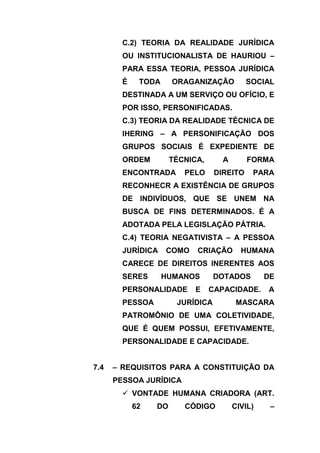 C.2) TEORIA DA REALIDADE JURÍDICA
        OU INSTITUCIONALISTA DE HAURIOU –
        PARA ESSA TEORIA, PESSOA JURÍDICA
        É    TODA     ORAGANIZAÇÃO          SOCIAL
        DESTINADA A UM SERVIÇO OU OFÍCIO, E
        POR ISSO, PERSONIFICADAS.
        C.3) TEORIA DA REALIDADE TÉCNICA DE
        IHERING – A PERSONIFICAÇÃO DOS
        GRUPOS SOCIAIS É EXPEDIENTE DE
        ORDEM         TÉCNICA,      A       FORMA
        ENCONTRADA       PELO     DIREITO    PARA
        RECONHECR A EXISTÊNCIA DE GRUPOS
        DE INDIVÍDUOS, QUE SE UNEM NA
        BUSCA DE FINS DETERMINADOS. É A
        ADOTADA PELA LEGISLAÇÃO PÁTRIA.
        C.4) TEORIA NEGATIVISTA – A PESSOA
        JURÍDICA    COMO    CRIAÇÃO       HUMANA
        CARECE DE DIREITOS INERENTES AOS
        SERES       HUMANOS       DOTADOS        DE
        PERSONALIDADE       E    CAPACIDADE.     A
        PESSOA         JURÍDICA          MASCARA
        PATROMÔNIO DE UMA COLETIVIDADE,
        QUE É QUEM POSSUI, EFETIVAMENTE,
        PERSONALIDADE E CAPACIDADE.


7.4   – REQUISITOS PARA A CONSTITUIÇÃO DA
      PESSOA JURÍDICA
         VONTADE HUMANA CRIADORA (ART.
            62   DO      CÓDIGO         CIVIL)    –
 