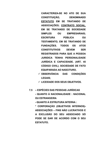 CARACTERIZA-SE NO ATO DE SUA
          CONSTITUIÇÃO,           DENOMINADO
          ESTATUTO EM SE TRATANDO DE
          ASSOCIAÇÕES; CONTRATO SOCIAL,
          EM SE TRATANDO DE SOCIEDADE
          SIMPLES      OU      EMPRESARIAIS;
          ESCRITURA          PÚBLICA      OU
          TESTAMENTO, EM SE TRATANDO DE
          FUNDAÇÕES.      TODOS    OS   ATOS
          CONSTITUTIVOS        DEVEM     SER
          REGISTRADOS PARA QUE A PESSOA
          JURIDICA   TENHA    PERSONALIDADE
          JURÍDICA E CAPACIDADE. (ART. 45
          CÓDIGO CIVIL). SOCIEDADE DE FATO
          EQUIPARADA AO NASCITURO.
         OBSERVÂNCIA       DAS    CONDIÇÕES
          LEGAIS;
         LICEIDADE DOS SEUS OBJETIVOS.


7.5   – ESPÉCIES DAS PESSOAS JURÍDICAS
      - QUANTO À NACIONALIDADE : NACIONAL
      OU ESTRANGEIRA
      - QUANTO À ESTRUTURA INTERNA :
      * CORPORAÇÃO (OBJETIVOS INTERNOS)-
      ASSOCIAÇÕES – FINS NÃO LUCRATIVOS E
      A EXCLUSÃO DO SEU ASSOCIADO SÓ
      PODE SE DAR DE ACORDO COM O SEU
      ESTATUTO.
 