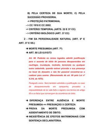 B) PELA CERTEZA DE SUA MORTE; C) PELA
       SUCESSÃO PROVISÓRIA.
       -> PROTEÇÃO PATRIMONIAL
      - > CC 1916 E CC 2002
      -> CRITÉRIO TEMPORAL (ARTS. 22 E 37 CC)
      - > CRITÉRIO BIOLÓGICO (ART. 37 CC)

    2 - FIM DA PERSONALIDADE NATURAL (ART. 6º E
ART. 37 E SS.)

       MORTE PRESUMIDA (ART. 7º)
       ART. 88 LEI 6.015/73

        Art. 88. Poderão os Juízes togados admitir justificação
        para o assento de óbito de pessoas desaparecidas em
        naufrágio, inundação, incêndio, terremoto ou qualquer
        outra catástrofe, quando estiver provada a sua presença
        no local do desastre e não for possível encontrar-se o
        cadáver para exame. (Renumerado do art. 89 pela Lei nº
        6.216, de 1975).

        Parágrafo único. Será também admitida a justificação no caso
        de    desaparecimento       em     campanha,      provados     a
        impossibilidade de ter sido feito o registro nos termos do artigo
        85 e os fatos que convençam da ocorrência do óbito.


       DIFERENÇA          ENTRE         AUSÊNCIA         E    MORTE
        PRESUMIDA => PRESUNÇÃO X CERTEZA
       PROVA         DA       MORTE         PRESUMIDA            COM
        ASSENTAMENTO DE ÓBITO.
       INEXISTÊNCIA DE EFEITOS MATRIMONIAIS COM
        SENTENÇA DECLARATÓRIA.
 
