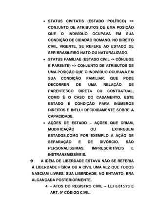 STATUS CIVITATIS (ESTADO POLÍTICO) =>
       CONJUNTO DE ATRIBUTOS DE UMA POSIÇÃO
       QUE   O   INDIVÍDUO      OCUPAVA     EM     SUA
       CONDIÇÃO DE CIDADÃO ROMANO. NO DIREITO
       CIVIL VIGENTE, SE REFERE AO ESTADO DE
       SER BRASILEIRO NATO OU NATURALIZADO.
       STATUS FAMILIAE (ESTADO CIVIL -> CÔNJUGE
       E PARENTE) => CONJUNTO DE ATRIBUTOS DE
       UMA POSIÇÃO QUE O INDIVÍDUO OCUPAVA EM
       SUA   CONDIÇÃO       FAMILIAR,     QUE     PODE
       DECORRER      DE      UMA        RELAÇÃO     DE
       PARENTESCO     DIRETA       OU    CONTRATUAL,
       COMO É O CASO DO CASAMENTO. ESTE
       ESTADO    É   CONDIÇÃO      PARA     INÚMEROS
       DIREITOS E INFLUI DECIDIDAMENTE SOBRE A
       CAPACIDADE.
       AÇÕES DE ESTADO – AÇÕES QUE CRIAM,
       MODIFICAÇÃO            OU           EXTINGUEM
       ESTADOS,COMO POR EXEMPLO A AÇÃO DE
       SEPARAÇÃO      E      DE     DIVÓRCIO.     SÃO
       PERSONALÍSSIMAS,         IMPRESCRITÍVEIS      E
       INSTRANSMISSÍVEIS.
   A IDÉIA DE LIBERDADE ESTAVA NÃO SE REFERIA
À LIBERDADE FÍSICA OU A CIVIL UMA VEZ QUE TODOS
NASCIAM LIVRES. SUA LIBERDADE, NO ENTANTO, ERA
ALCANÇADA POSTERIORMENTE.
      4 - ATOS DO REGISTRO CIVIL – LEI 6.015/73 E
        ART. 9º CÓDIGO CIVIL.
 