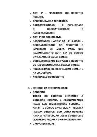 ART.   1º   -    FINALIDADE       DO   REGISTRO
   PÚBLICO.
   OPONIBILIDADE A TERCEIROS.
   CARACTERÍSTICAS        :     A)    PUBLICIDADE
   B)              OBRIGATORIEDADE                 E
   FACULTATIVIDADE;
   ART. 9º DO CÓDIGO CIVIL
   NASCIMENTOS : ART.5º DA LEI 6.015/73 –
   OBRIGATORIEDADE            DO     REGISTRO      E
   IMPOSIÇÃO        DE   MULTA         PARA      SEU
   INADIMPLEMENTO (ART. 347 DO CODIGO
   CIVIL E ART. 52 DA LEI 6.015/73)
   OBRIGATORIEDADE EM FAZER O REGISTRO
   DE NASCIMENTO: ART. 52 DA LEI 6.015/73.
   POSSIBILIDADE DE RETIFICAÇÃO SOMENTE
   NA VIA JUDICIAL
   AVERBAÇÃO DO REGISTRO



5 - DIREITOS DA PERSONALIDADE
   CONCEITO
   TODOS       OS    DIREITOS        INERENTES    À
   CONDIÇÃO HUMANA E RESGUARDADOS
   PELAS LEIS (CONSTITUIÇÃO FEDERAL –
   ART.5º - E CÓDIGO CIVIL), QUE ATRIBUEM À
   PESSOA DIREITOS, BEM COMO DEVERES
   PARA A PERSECUÇÃO DESSES DIREITOS E
   QUE RESGUARDAM A DIGNIDADE HUMANA.
   CARACTERÍSTICAS:
 