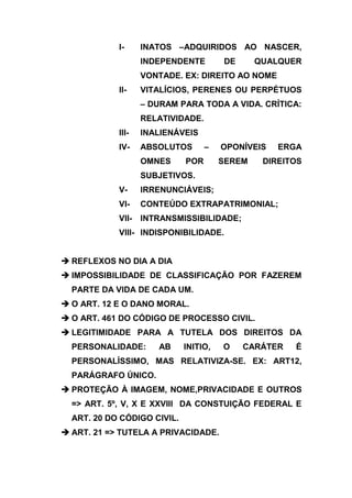 I-     INATOS –ADQUIRIDOS AO NASCER,
                   INDEPENDENTE        DE      QUALQUER
                   VONTADE. EX: DIREITO AO NOME
            II-    VITALÍCIOS, PERENES OU PERPÉTUOS
                   – DURAM PARA TODA A VIDA. CRÍTICA:
                   RELATIVIDADE.
            III-   INALIENÁVEIS
            IV-    ABSOLUTOS       –   OPONÍVEIS   ERGA
                   OMNES     POR       SEREM    DIREITOS
                   SUBJETIVOS.
            V-     IRRENUNCIÁVEIS;
            VI-    CONTEÚDO EXTRAPATRIMONIAL;
            VII-   INTRANSMISSIBILIDADE;
            VIII- INDISPONIBILIDADE.


 REFLEXOS NO DIA A DIA
 IMPOSSIBILIDADE DE CLASSIFICAÇÃO POR FAZEREM
  PARTE DA VIDA DE CADA UM.
 O ART. 12 E O DANO MORAL.
 O ART. 461 DO CÓDIGO DE PROCESSO CIVIL.
 LEGITIMIDADE PARA A TUTELA DOS DIREITOS DA
  PERSONALIDADE:      AB     INITIO,   O    CARÁTER   É
  PERSONALÍSSIMO, MAS RELATIVIZA-SE. EX: ART12,
  PARÁGRAFO ÚNICO.
 PROTEÇÃO À IMAGEM, NOME,PRIVACIDADE E OUTROS
  => ART. 5º, V, X E XXVIII DA CONSTUIÇÃO FEDERAL E
  ART. 20 DO CÓDIGO CIVIL.
 ART. 21 => TUTELA A PRIVACIDADE.
 