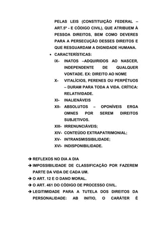 PELAS LEIS (CONSTITUIÇÃO FEDERAL –
            ART.5º - E CÓDIGO CIVIL), QUE ATRIBUEM À
            PESSOA DIREITOS, BEM COMO DEVERES
            PARA A PERSECUÇÃO DESSES DIREITOS E
            QUE RESGUARDAM A DIGNIDADE HUMANA.
            CARACTERÍSTICAS:
            IX-    INATOS –ADQUIRIDOS AO NASCER,
                   INDEPENDENTE        DE      QUALQUER
                   VONTADE. EX: DIREITO AO NOME
            X-     VITALÍCIOS, PERENES OU PERPÉTUOS
                   – DURAM PARA TODA A VIDA. CRÍTICA:
                   RELATIVIDADE.
            XI-    INALIENÁVEIS
            XII-   ABSOLUTOS       –   OPONÍVEIS   ERGA
                   OMNES    POR        SEREM    DIREITOS
                   SUBJETIVOS.
            XIII- IRRENUNCIÁVEIS;
            XIV- CONTEÚDO EXTRAPATRIMONIAL;
            XV- INTRANSMISSIBILIDADE;
            XVI- INDISPONIBILIDADE.


 REFLEXOS NO DIA A DIA
 IMPOSSIBILIDADE DE CLASSIFICAÇÃO POR FAZEREM
  PARTE DA VIDA DE CADA UM.
 O ART. 12 E O DANO MORAL.
 O ART. 461 DO CÓDIGO DE PROCESSO CIVIL.
 LEGITIMIDADE PARA A TUTELA DOS DIREITOS DA
  PERSONALIDADE:      AB    INITIO,    O    CARÁTER   É
 