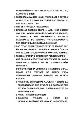 PERSONALÍSSIMO, MAS RELATIVIZA-SE. EX: ART. 12,
  PARÁGRAFO ÚNICO.
 PROTEÇÃO À IMAGEM, NOME, PRIVACIDADE E OUTROS
  => ART. 5º, V, X E XXVIII DA CONSTUIÇÃO FEDERAL E
  ART. 20 DO CÓDIGO CIVIL.
 ART. 21 => TUTELA A PRIVACIDADE.
 DIREITO AO PRÓPRIO CORPO => ART. 13 DO CÓDIGO
  CIVIL E LEI 9.434/97 = DOAÇÃO DE ÓRGÃOS E TECIDOS,
  TATUAGENS     E     FINS   TERAPÊUTICOS   MEDIANTE
  DECLARAÇÃO     DE    VONTADE   PREFERENCIALMENTE
  POR ESCRITO OU, NA OMISSÃO, NA FAMÍLIA.
 NÃO ESTÃO COMPREENDIDOS ENTRE OS TECIDOS QUE
  PODEM SER DOADOS O SANGUE, ESPERMA E ÓVULOS
  POIS SÃO, EM TESE, RENOVÁVEIS NO CORPO HUMANO.
 PESSOA JURÍDICA E DIREITOS DA PERSONALIDADE =>
  ART. 52 – HONRA OBJETIVA E INEXISTÊNCIA DA HONRA
  SUBJETIVA – SÚMULA 227 STJ - REPERCUSSÃO
  FINANCEIRA.
  CONCEITO: PESSOA JURÍDICA É A ENTIDADE MORAL
  CRIADA     PELA     VONTADE    DO   HOMEM     PARA
  DESEMPENHAR       INÚMERAS    FUNÇÕES   DA   PESSOA
  NATURAL.
  NOME CIVIL DAS PESSOAS NATURAIS -> DIREITO DA
    PERSONALIDADE QUE SITUA-SE NO CAMPO DE SEU
    ESTADO, CAPACIDADE CIVIL E DEMAIS DIREITOS DA
    PERSONALIDADE.
  NOME – HISTÓRICO E ORIGEM.
  CONCEITO         (VENOSA)     ->    FORMA       DE
    INDIVIDUALIZAÇÃO DO SER HUMANO NA SOCIEDADE,
 