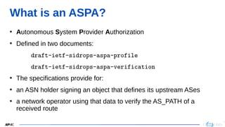 10
10
What is an ASPA?
• Autonomous System Provider Authorization
• Defined in two documents:
 draft-ietf-sidrops-aspa-profile
 draft-ietf-sidrops-aspa-verification
• The specifications provide for:
• an ASN holder signing an object that defines its upstream ASes
• a network operator using that data to verify the AS_PATH of a
received route
 