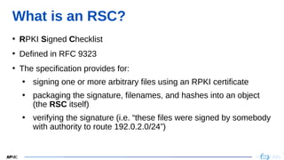 2
2
What is an RSC?
• RPKI Signed Checklist
• Defined in RFC 9323
• The specification provides for:
• signing one or more arbitrary files using an RPKI certificate
• packaging the signature, filenames, and hashes into an object
(the RSC itself)
• verifying the signature (i.e. “these files were signed by somebody
with authority to route 192.0.2.0/24”)
 
