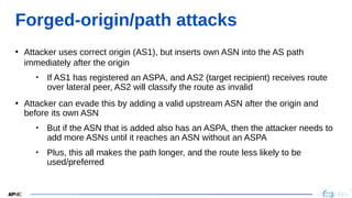 29
29
Forged-origin/path attacks
• Attacker uses correct origin (AS1), but inserts own ASN into the AS path
immediately after the origin
• If AS1 has registered an ASPA, and AS2 (target recipient) receives route
over lateral peer, AS2 will classify the route as invalid
• Attacker can evade this by adding a valid upstream ASN after the origin and
before its own ASN
• But if the ASN that is added also has an ASPA, then the attacker needs to
add more ASNs until it reaches an ASN without an ASPA
• Plus, this all makes the path longer, and the route less likely to be
used/preferred
 