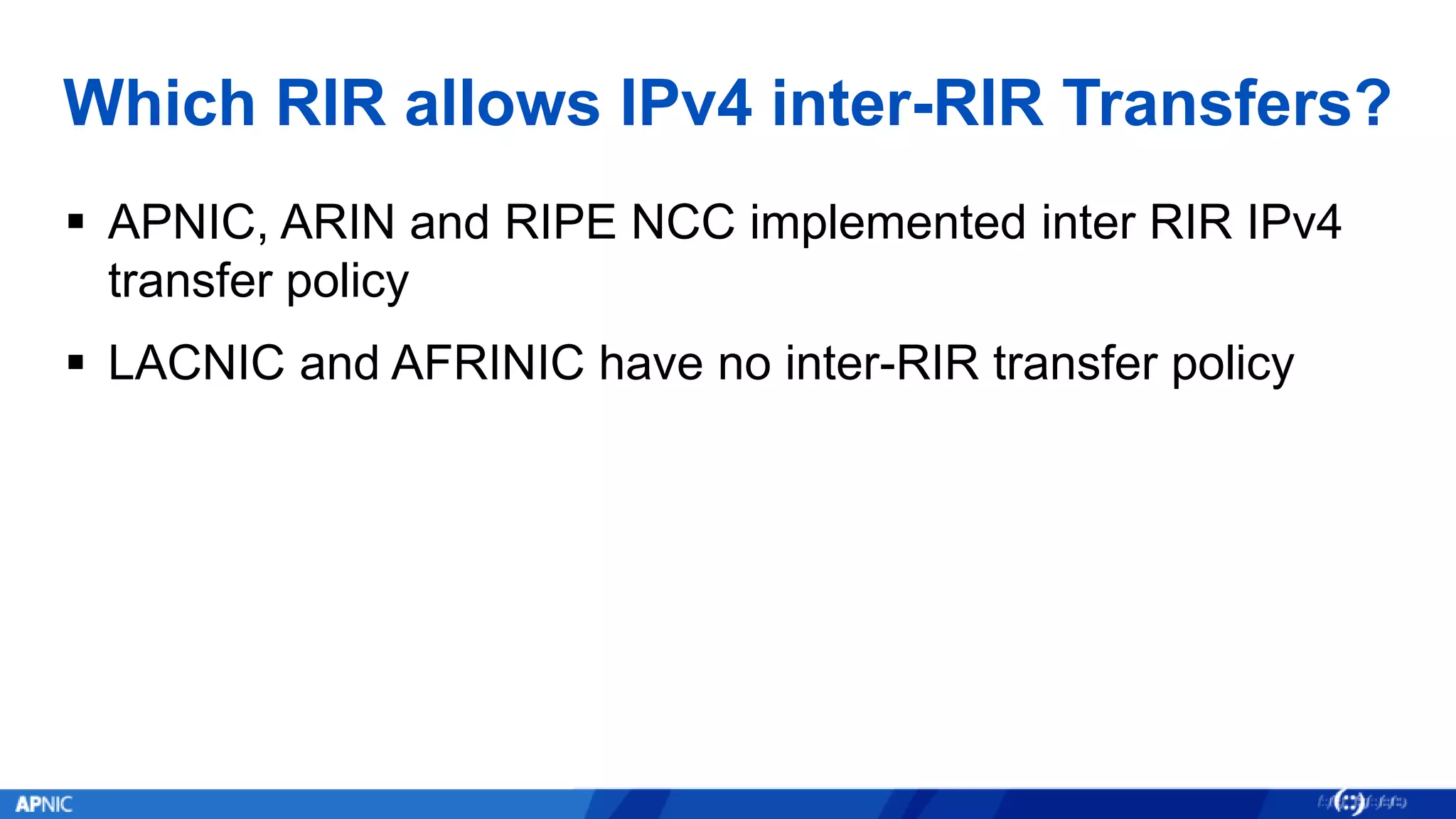 Which RIR allows IPv4 inter-RIR Transfers?
 APNIC, ARIN and RIPE NCC implemented inter RIR IPv4
transfer policy
 LACNIC and AFRINIC have no inter-RIR transfer policy
 
