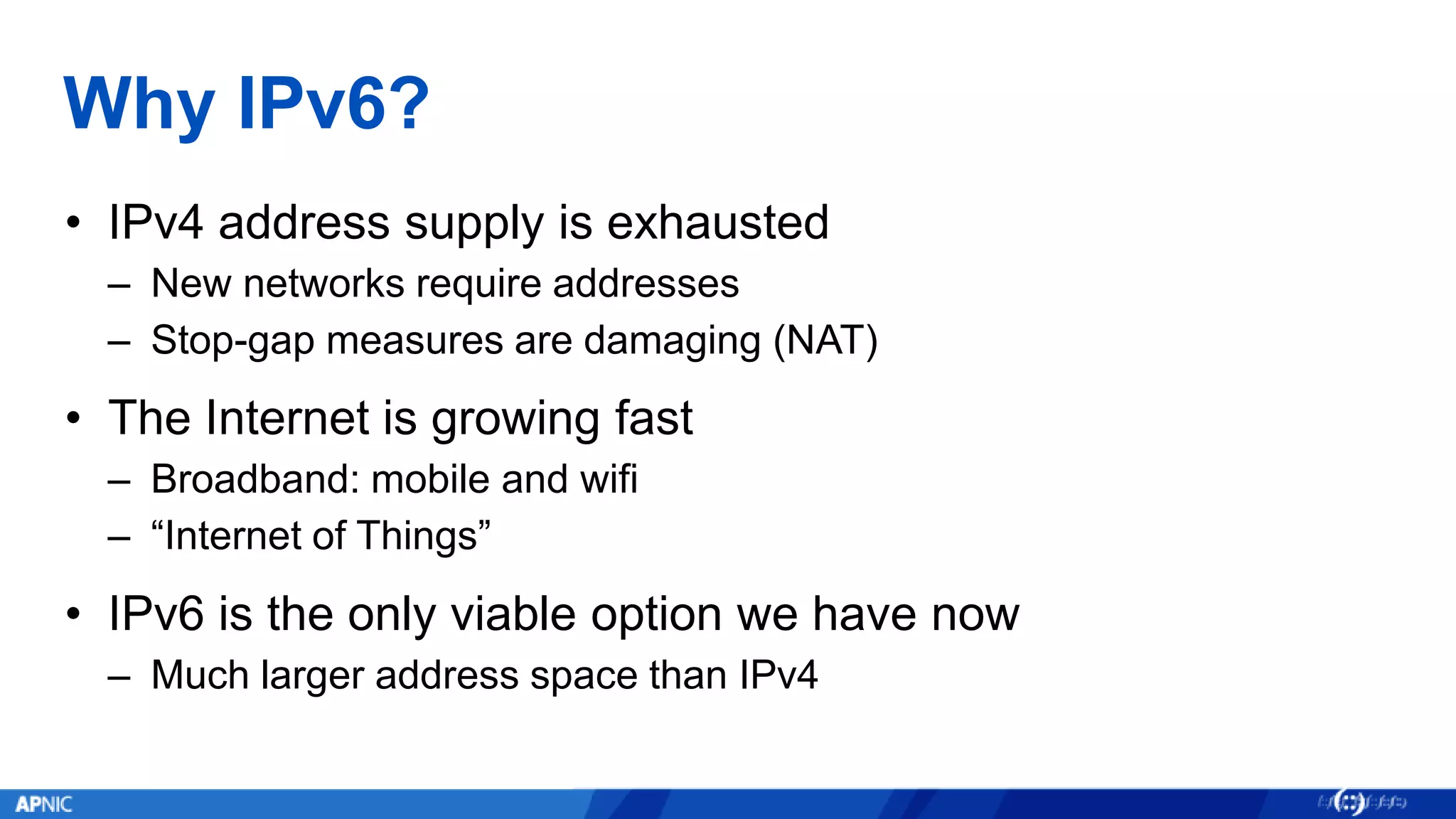Why IPv6?
• IPv4 address supply is exhausted
– New networks require addresses
– Stop-gap measures are damaging (NAT)
• The Internet is growing fast
– Broadband: mobile and wifi
– “Internet of Things”
• IPv6 is the only viable option we have now
– Much larger address space than IPv4
 