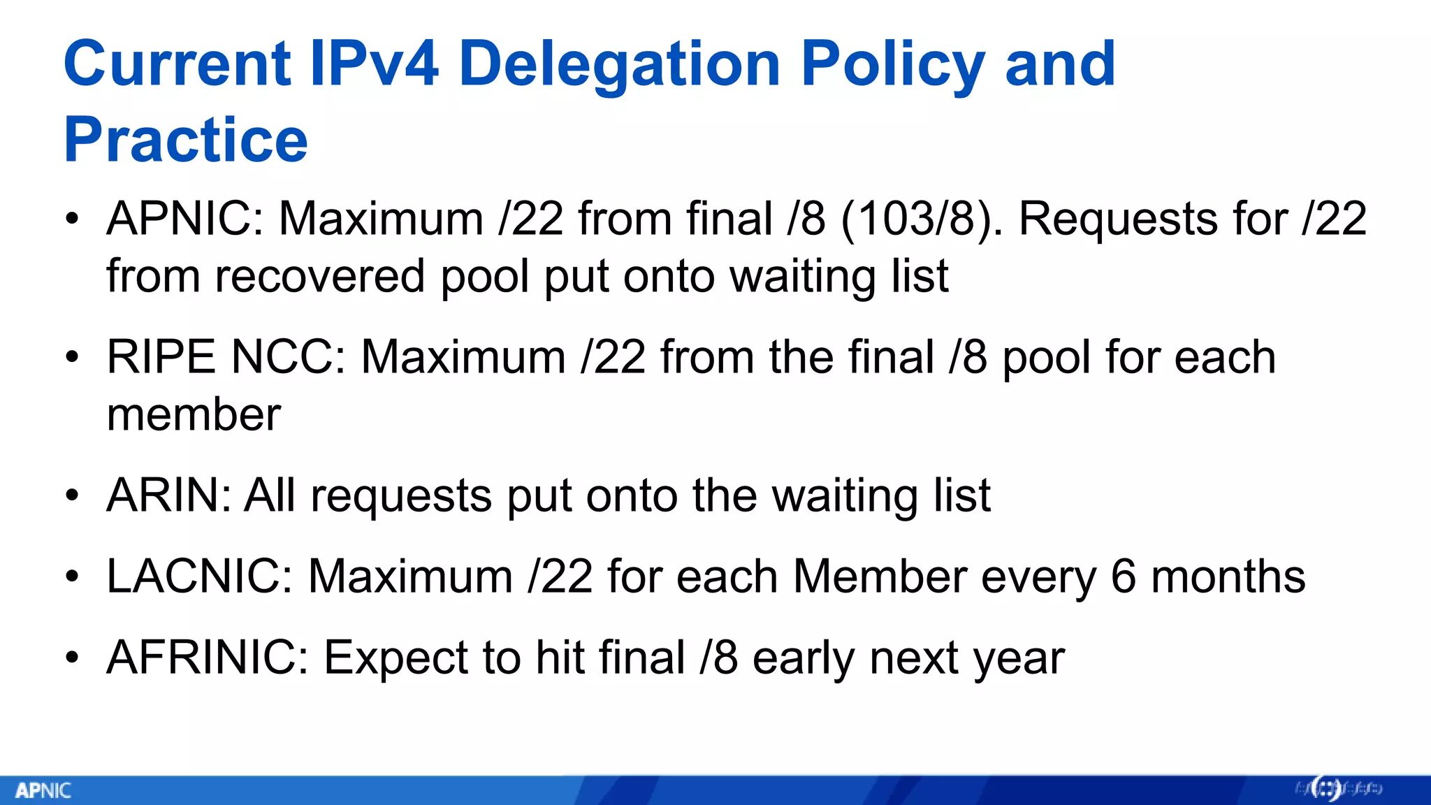 Current IPv4 Delegation Policy and
Practice
• APNIC: Maximum /22 from final /8 (103/8). Requests for /22
from recovered pool put onto waiting list
• RIPE NCC: Maximum /22 from the final /8 pool for each
member
• ARIN: All requests put onto the waiting list
• LACNIC: Maximum /22 for each Member every 6 months
• AFRINIC: Expect to hit final /8 early next year
 