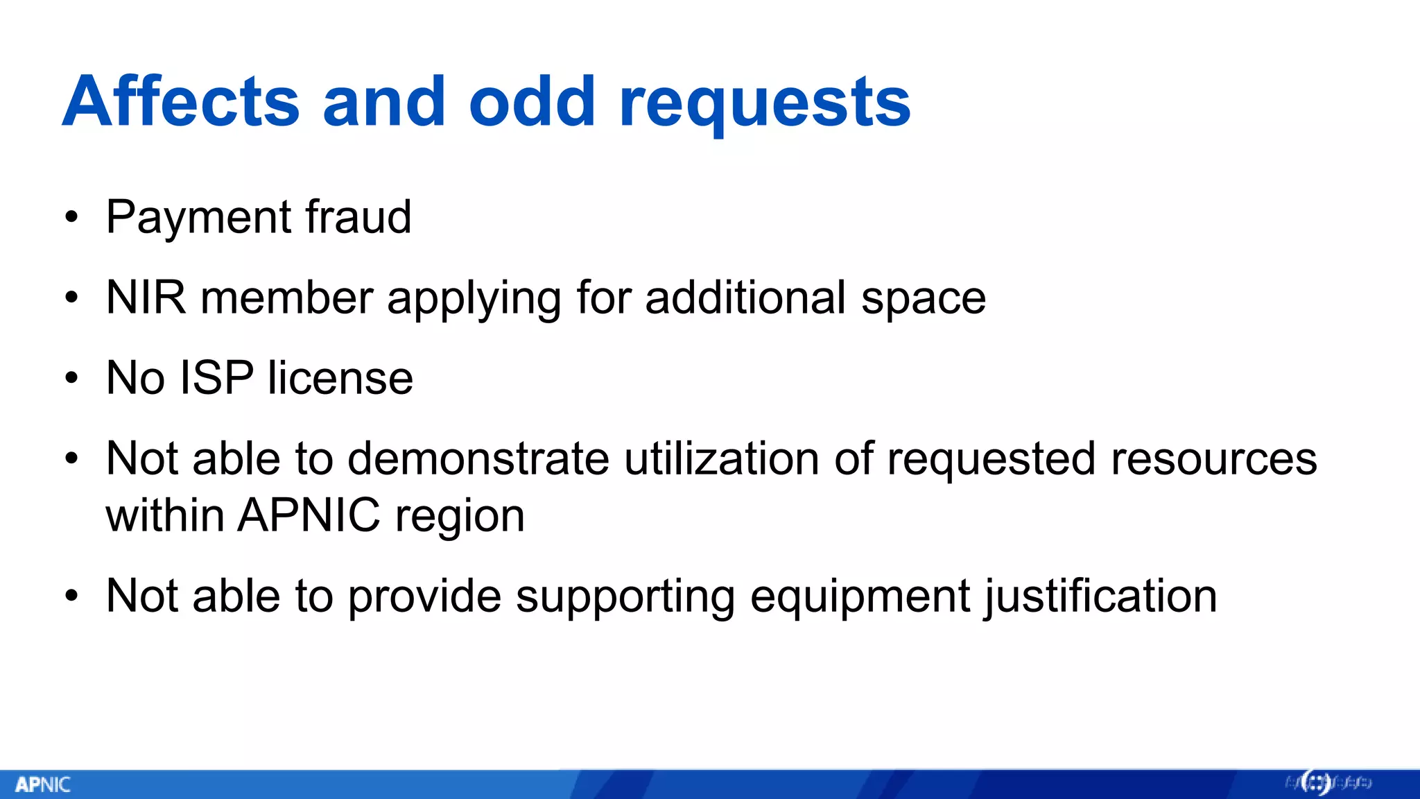Affects and odd requests
• Payment fraud
• NIR member applying for additional space
• No ISP license
• Not able to demonstrate utilization of requested resources
within APNIC region
• Not able to provide supporting equipment justification
 